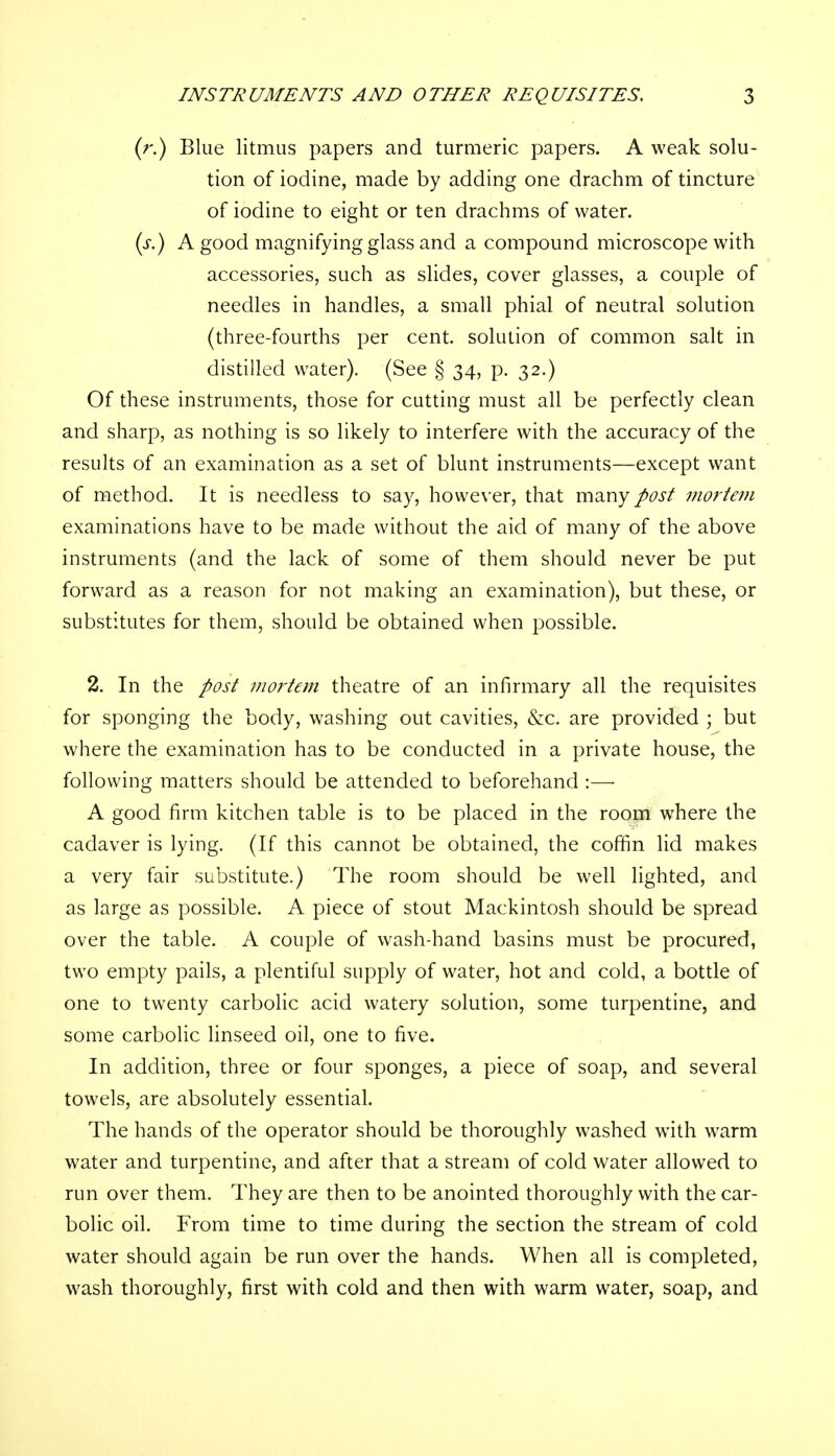 (r.) Blue litmus papers and turmeric papers. A weak solu- tion of iodine, made by adding one drachm of tincture of iodine to eight or ten drachms of water. (s.) A good magnifying glass and a compound microscope with accessories, such as slides, cover glasses, a couple of needles in handles, a small phial of neutral solution (three-fourths per cent, solution of common salt in distilled water). (See § 34, p. 32.) Of these instruments, those for cutting must all be perfectly clean and sharp, as nothing is so likely to interfere with the accuracy of the results of an examination as a set of blunt instruments—except want of method. It is needless to say, however, that many post mortem examinations have to be made without the aid of many of the above instruments (and the lack of some of them should never be put forward as a reason for not making an examination), but these, or substitutes for them, should be obtained when possible. 2. In the post mortem theatre of an infirmary all the requisites for sponging the body, washing out cavities, &c. are provided ; but where the examination has to be conducted in a private house, the following matters should be attended to beforehand :— A good firm kitchen table is to be placed in the room where the cadaver is lying. (If this cannot be obtained, the coffin lid makes a very fair substitute.) The room should be well lighted, and as large as possible. A piece of stout Mackintosh should be spread over the table. A couple of wash-hand basins must be procured, two empty pails, a plentiful supply of water, hot and cold, a bottle of one to twenty carbolic acid watery solution, some turpentine, and some carbolic linseed oil, one to five. In addition, three or four sponges, a piece of soap, and several towels, are absolutely essential. The hands of the operator should be thoroughly washed with warm water and turpentine, and after that a stream of cold water allowed to run over them. They are then to be anointed thoroughly with the car- bolic oil. From time to time during the section the stream of cold water should again be run over the hands. When all is completed, wash thoroughly, first with cold and then with warm water, soap, and