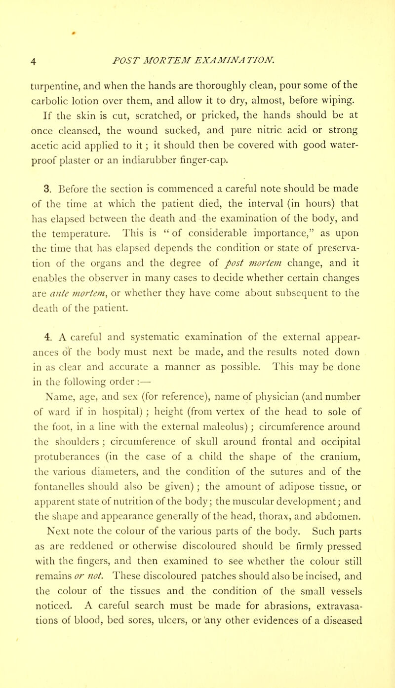 turpentine, and when the hands are thoroughly clean, pour some of the carbolic lotion over them, and allow it to dry, almost, before wiping. If the skin is cut, scratched, or pricked, the hands should be at once cleansed, the wound sucked, and pure nitric acid or strong acetic acid applied to it; it should then be covered with good water- proof plaster or an indiarubber finger-cap. 3. Before the section is commenced a careful note should be made of the time at which the patient died, the interval (in hours) that has elapsed between the death and the examination of the body, and the temperature. This is of considerable importance, as upon the time that has elapsed depends the condition or state of preserva- tion of the organs and the degree of post mortem change, and it enables the observer in many cases to decide whether certain changes are ante mortem, or whether they have come about subsequent to the death of the patient. 4. A careful and systematic examination of the external appear- ances of the body must next be made, and the results noted down in as clear and accurate a manner as possible. This may be done in the following order :— Name, age, and sex (for reference), name of physician (and number of ward if in hospital) ; height (from vertex of the head to sole of the foot, in a line with the external maleolus); circumference around the shoulders ; circumference of skull around frontal and occipital protuberances (in the case of a child the shape of the cranium, the various diameters, and the condition of the sutures and of the fontanelles should also be given); the amount of adipose tissue, or apparent state of nutrition of the body; the muscular development; and the shape and appearance generally of the head, thorax, and abdomen. Next note the colour of the various parts of the body. Such parts as are reddened or otherwise discoloured should be firmly pressed with the fingers, and then examined to see whether the colour still remains or not. These discoloured patches should also be incised, and the colour of the tissues and the condition of the small vessels noticed. A careful search must be made for abrasions, extravasa- tions of blood, bed sores, ulcers, or any other evidences of a diseased