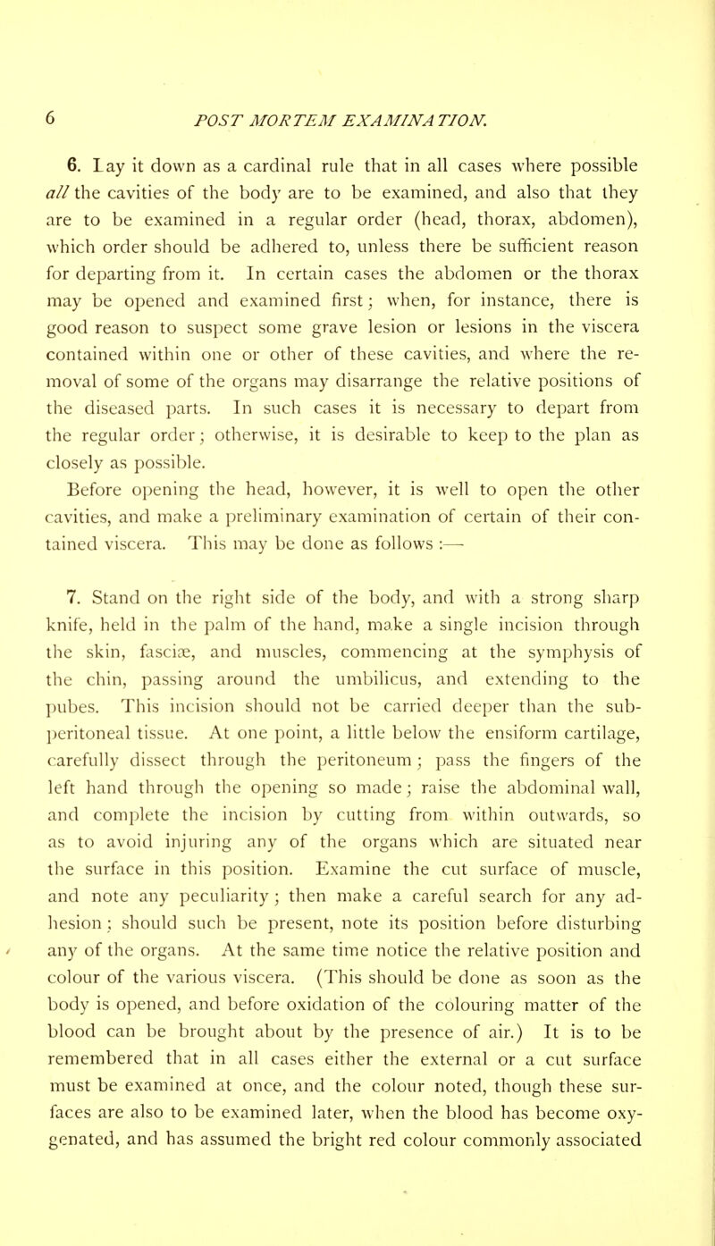 6. Lay it down as a cardinal rule that in all cases where possible all the cavities of the body are to be examined, and also that they are to be examined in a regular order (head, thorax, abdomen), which order should be adhered to, unless there be sufficient reason for departing from it. In certain cases the abdomen or the thorax may be opened and examined first; when, for instance, there is good reason to suspect some grave lesion or lesions in the viscera contained within one or other of these cavities, and where the re- moval of some of the organs may disarrange the relative positions of the diseased parts. In such cases it is necessary to depart from the regular order; otherwise, it is desirable to keep to the plan as closely as possible. Before opening the head, however, it is well to open the other cavities, and make a preliminary examination of certain of their con- tained viscera. This may be done as follows :— 7. Stand on the right side of the body, and with a strong sharp knife, held in the palm of the hand, make a single incision through the skin, fasciae, and muscles, commencing at the symphysis of the chin, passing around the umbilicus, and extending to the pubes. This incision should not be carried deeper than the sub- peritoneal tissue. At one point, a little below the ensiform cartilage, carefully dissect through the peritoneum; pass the fingers of the left hand through the opening so made; raise the abdominal wall, and complete the incision by cutting from within outwards, so as to avoid injuring any of the organs which are situated near the surface in this position. Examine the cut surface of muscle, and note any peculiarity; then make a careful search for any ad- hesion ; should such be present, note its position before disturbing any of the organs. At the same time notice the relative position and colour of the various viscera. (This should be done as soon as the body is opened, and before oxidation of the colouring matter of the blood can be brought about by the presence of air.) It is to be remembered that in all cases either the external or a cut surface must be examined at once, and the colour noted, though these sur- faces are also to be examined later, when the blood has become oxy- genated, and has assumed the bright red colour commonly associated
