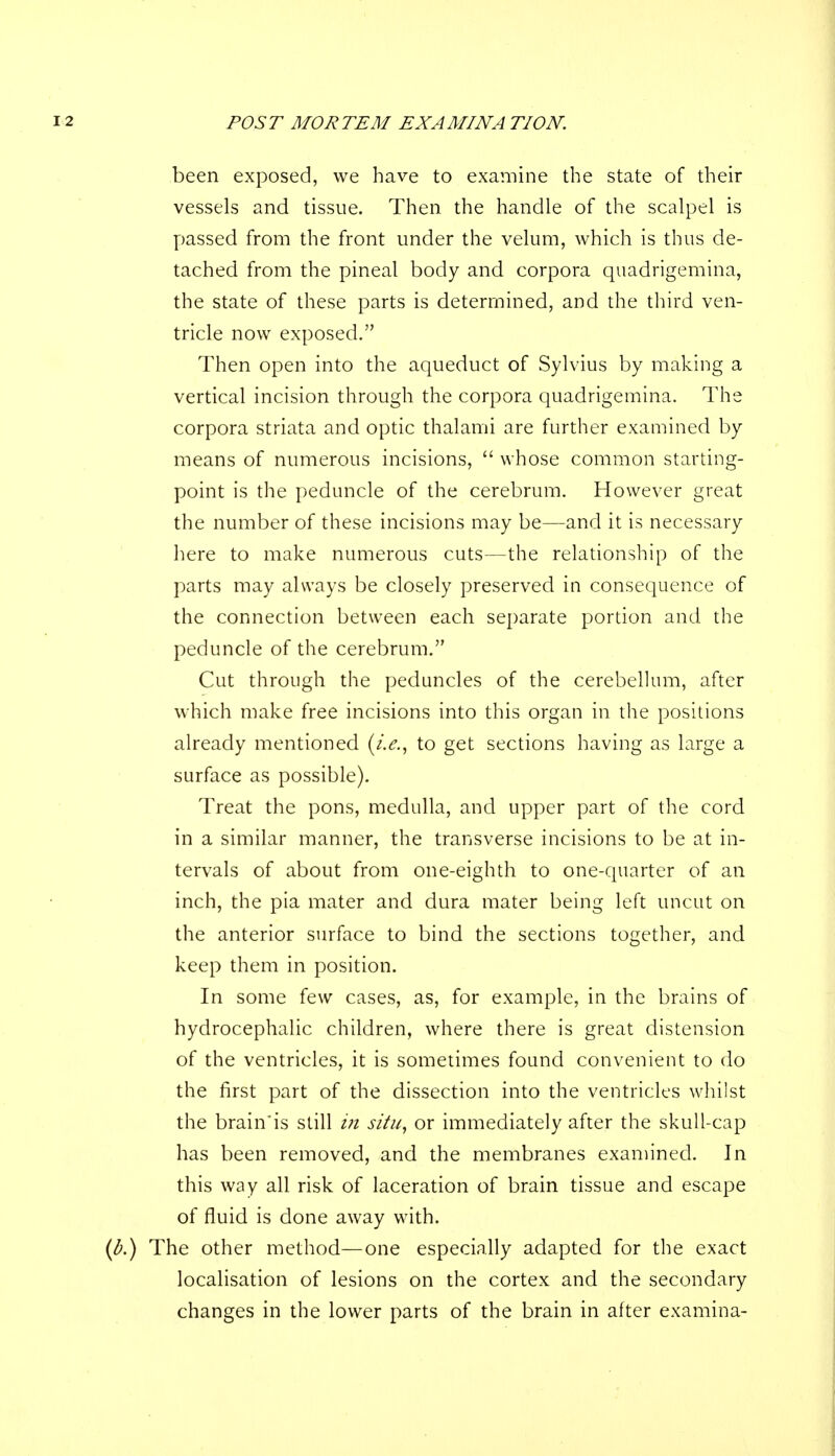 been exposed, we have to examine the state of their vessels and tissue. Then, the handle of the scalpel is passed from the front under the velum, which is thus de- tached from the pineal body and corpora quadrigemina, the state of these parts is determined, and the third ven- tricle now exposed. Then open into the aqueduct of Sylvius by making a vertical incision through the corpora quadrigemina. The corpora striata and optic thalami are further examined by means of numerous incisions, whose common starting- point is the peduncle of the cerebrum. However great the number of these incisions may be—and it is necessary here to make numerous cuts—the relationship of the parts may always be closely preserved in consequence of the connection between each separate portion and the peduncle of the cerebrum. Cut through the peduncles of the cerebellum, after which make free incisions into this organ in the positions already mentioned (i.e., to get sections having as large a surface as possible). Treat the pons, medulla, and upper part of the cord in a similar manner, the transverse incisions to be at in- tervals of about from one-eighth to one-quarter of an inch, the pia mater and dura mater being left uncut on the anterior surface to bind the sections together, and keep them in position. In some few cases, as, for example, in the brains of hydrocephalic children, where there is great distension of the ventricles, it is sometimes found convenient to do the first part of the dissection into the ventricles whilst the brain'is still in situ, or immediately after the skull-cap has been removed, and the membranes examined. In this way all risk of laceration of brain tissue and escape of fluid is done away with. The other method—one especially adapted for the exact localisation of lesions on the cortex and the secondary changes in the lower parts of the brain in after examina-