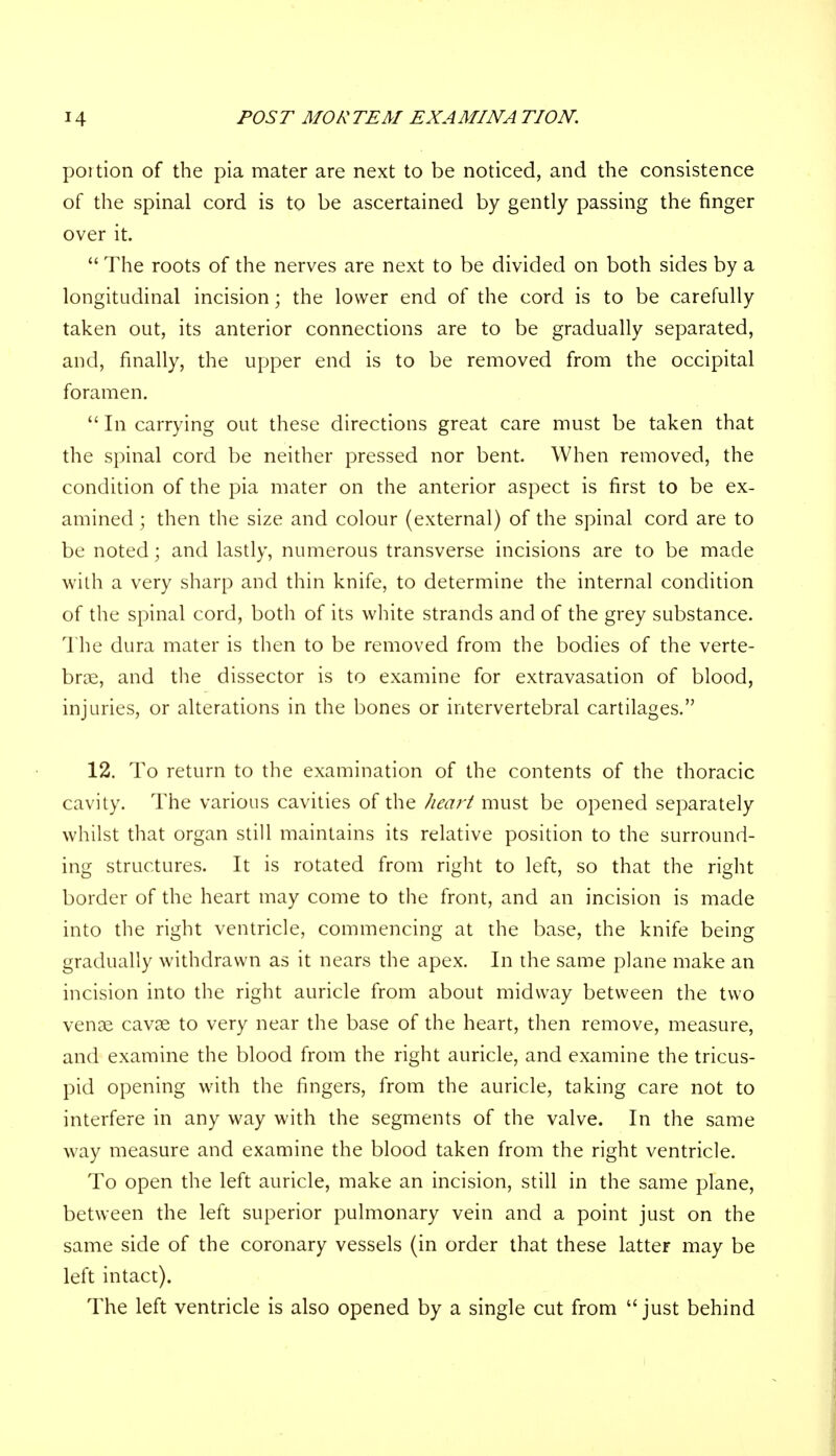 portion of the pia mater are next to be noticed, and the consistence of the spinal cord is to be ascertained by gently passing the finger over it. The roots of the nerves are next to be divided on both sides by a longitudinal incision; the lower end of the cord is to be carefully taken out, its anterior connections are to be gradually separated, and, finally, the upper end is to be removed from the occipital foramen. In carrying out these directions great care must be taken that the spinal cord be neither pressed nor bent. When removed, the condition of the pia mater on the anterior aspect is first to be ex- amined ; then the size and colour (external) of the spinal cord are to be noted; and lastly, numerous transverse incisions are to be made with a very sharp and thin knife, to determine the internal condition of the spinal cord, both of its white strands and of the grey substance. The dura mater is then to be removed from the bodies of the verte- brae, and the dissector is to examine for extravasation of blood, injuries, or alterations in the bones or intervertebral cartilages. 12. To return to the examination of the contents of the thoracic cavity. The various cavities of the heart must be opened separately whilst that organ still maintains its relative position to the surround- ing structures. It is rotated from right to left, so that the right border of the heart may come to the front, and an incision is made into the right ventricle, commencing at the base, the knife being gradually withdrawn as it nears the apex. In the same plane make an incision into the right auricle from about midway between the two venae cavse to very near the base of the heart, then remove, measure, and examine the blood from the right auricle, and examine the tricus- pid opening with the fingers, from the auricle, taking care not to interfere in any way with the segments of the valve. In the same way measure and examine the blood taken from the right ventricle. To open the left auricle, make an incision, still in the same plane, between the left superior pulmonary vein and a point just on the same side of the coronary vessels (in order that these latteF may be left intact). The left ventricle is also opened by a single cut from just behind