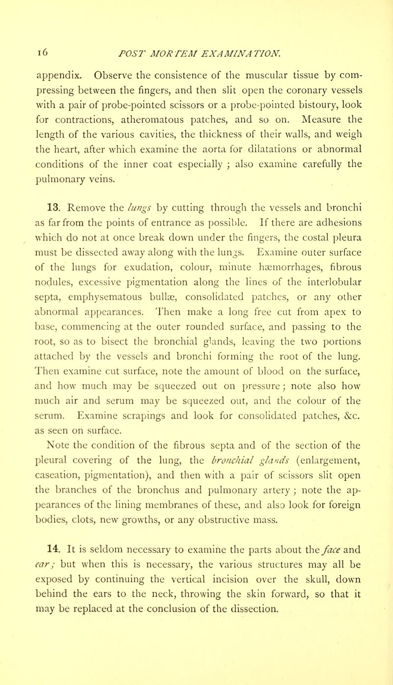 appendix. Observe the consistence of the muscular tissue by com- pressing between the fingers, and then slit open the coronary vessels with a pair of probe-pointed scissors or a probe-pointed bistoury, look for contractions, atheromatous patches, and so on. Measure the length of the various cavities, the thickness of their walls, and weigh the heart, after which examine the aorta for dilatations or abnormal conditions of the inner coat especially ; also examine carefully the pulmonary veins. 13. Remove the lungs by cutting through the vessels and bronchi as far from the points of entrance as possible. If there are adhesions which do not at once break down under the fingers, the costal pleura must be dissected away along with the lungs. Examine outer surface of the lungs for exudation, colour, minute haemorrhages, fibrous nodules, excessive pigmentation along the lines of the interlobular septa, emphysematous bullae, consolidated patches, or any other abnormal appearances. Then make a long free cut from apex to base, commencing at the outer rounded surface, and passing to the root, so as to bisect the bronchial glands, leaving the two portions attached by the vessels and bronchi forming the root of the lung. Then examine cut surface, note the amount of blood on the surface, and how much may be squeezed out on pressure; note also how much air and serum may be squeezed out, and the colour of the serum. Examine scrapings and look for consolidated patches, &c. as seen on surface. Note the condition of the fibrous septa and of the section of the pleural covering of the lung, the bronchial glands (enlargement, caseation, pigmentation), and then with a pair of scissors slit open the branches of the bronchus and pulmonary artery ; note the ap- pearances of the lining membranes of these, and also look for foreign bodies, clots, new growths, or any obstructive mass. 14. It is seldom necessary to examine the parts about the face and ear; but when this is necessary, the various structures may all be exposed by continuing the vertical incision over the skull, down behind the ears to the neck, throwing the skin forward, so that it may be replaced at the conclusion of the dissection.
