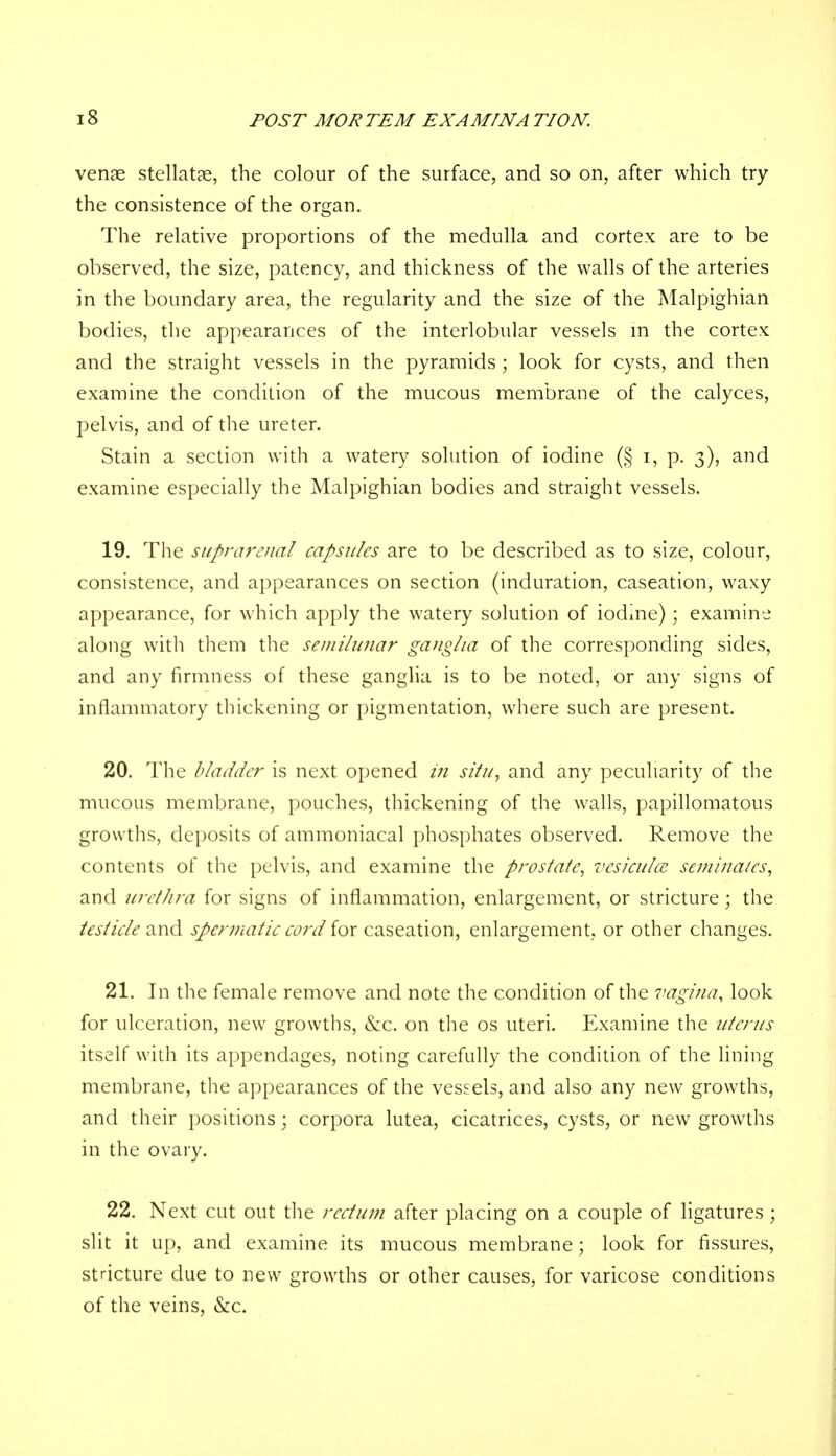 venae stellatae, the colour of the surface, and so on, after which try the consistence of the organ. The relative proportions of the medulla and cortex are to be observed, the size, patency, and thickness of the walls of the arteries in the boundary area, the regularity and the size of the Malpighian bodies, the appearances of the interlobular vessels in the cortex and the straight vessels in the pyramids; look for cysts, and then examine the condition of the mucous membrane of the calyces, pelvis, and of the ureter. Stain a section with a watery solution of iodine (§ i, p. 3), and examine especially the Malpighian bodies and straight vessels. 19. The supnu'cnal capsules are to be described as to size, colour, consistence, and appearances on section (induration, caseation, waxy appearance, for which apply the watery solution of iodine); examine along with them the semilunar ganglia of the corresponding sides, and any firmness of these ganglia is to be noted, or any signs of inflammatory thickening or pigmentation, where such are present. 20. The bladder is next opened in situ, and any peculiarity of the mucous membrane, pouches, thickening of the walls, papillomatous growths, deposits of ammoniacal phosphates observed. Remove the contents of the pelvis, and examine the prostate, vcsiculce semina/es, and urethra for signs of inflammation, enlargement, or stricture; the testicle and spermatic cord for caseation, enlargement, or other changes. 21. In the female remove and note the condition of the vagina, look for ulceration, new growths, &c. on the os uteri. Examine the uterus itself with its appendages, noting carefully the condition of the lining membrane, the appearances of the vessels, and also any new growths, and their positions; corpora lutea, cicatrices, cysts, or new growths in the ovary. 22. Next cut out the rectum after placing on a couple of ligatures ; slit it up, and examine its mucous membrane; look for fissures, stricture due to new growths or other causes, for varicose conditions of the veins, &c.
