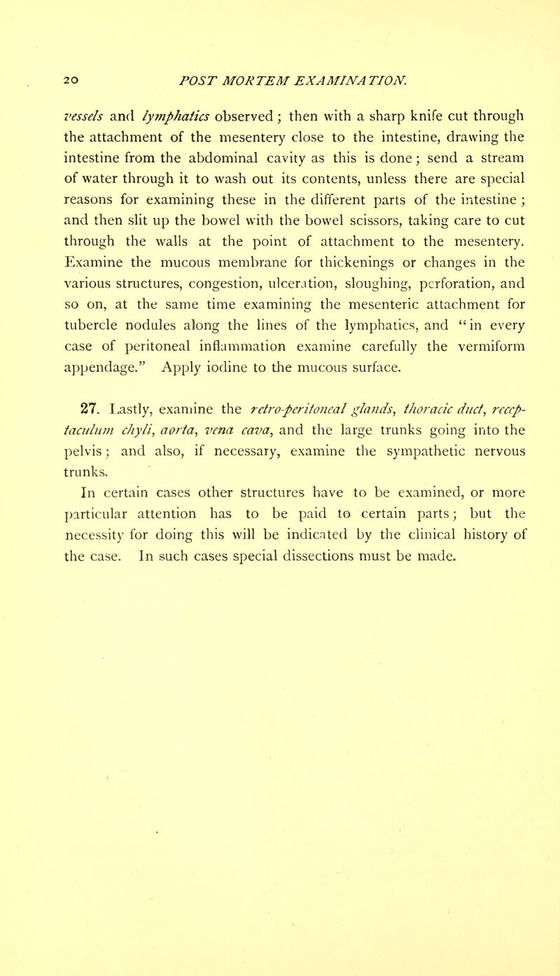 vessels and lyi?iphatics observed; then with a sharp knife cut through the attachment of the mesentery close to the intestine, drawing the intestine from the abdominal cavity as this is done; send a stream of water through it to wash out its contents, unless there are special reasons for examining these in the different parts of the intestine ; and then slit up the bowel with the bowel scissors, taking care to cut through the walls at the point of attachment to the mesentery. Examine the mucous membrane for thickenings or changes in the various structures, congestion, ulceration, sloughing, perforation, and so on, at the same time examining the mesenteric attachment for tubercle nodules along the lines of the lymphatics, and in every case of peritoneal inflammation examine carefully the vermiform appendage. Apply iodine to the mucous surface. 27. Lastly, examine the retro-peritoneal glands, thoracic duct, reccp- taculum chyli, aorta, vena cava, and the large trunks going into the pelvis; and also, if necessary, examine the sympathetic nervous trunks. In certain cases other structures have to be examined, or more particular attention has to be paid to certain parts; but the necessity for doing this will be indicated by the clinical history of the case. In such cases special dissections must be made.