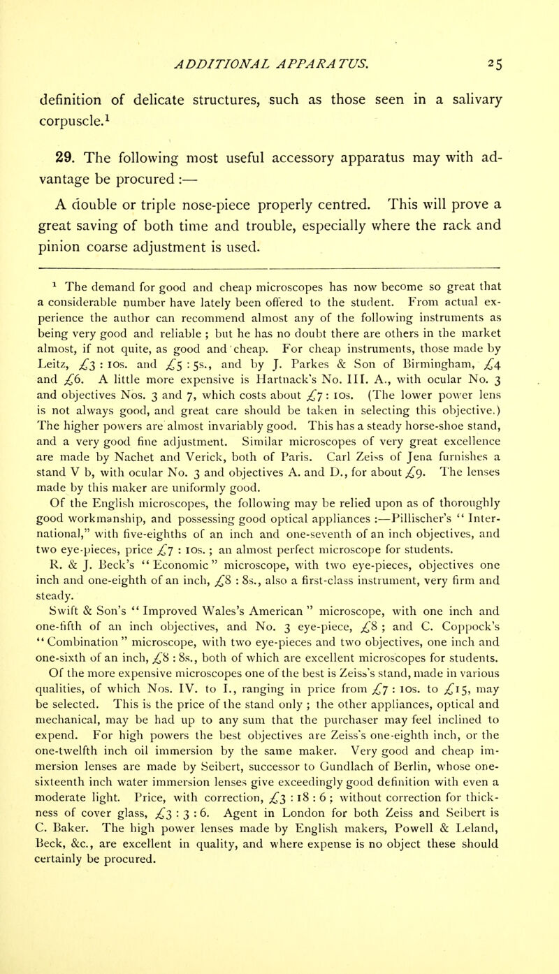 definition of delicate structures, such as those seen in a salivary corpuscle.1 29. The following most useful accessory apparatus may with ad- vantage be procured :— A double or triple nose-piece properly centred. This will prove a great saving of both time and trouble, especially where the rack and pinion coarse adjustment is used. 1 The demand for good and cheap microscopes has now become so great that a considerable number have lately been offered to the student. From actual ex- perience the author can recommend almost any of the following instruments as being very good and reliable ; but he has no doubt there are others in the market almost, if not quite, as good and cheap. For cheap instruments, those made by Leitz, £3 : 10s. and ^5 : 5s., and by J. Parkes & Son of Birmingham, £4 and £6. A little more expensive is Hartnack's No. III. A., with ocular No. 3 and objectives Nos. 3 and 7, which costs about £j: 10s. (The lower power lens is not always good, and great care should be taken in selecting this objective.) The higher powers are almost invariably good. This has a steady horse-shoe stand, and a very good fine adjustment. Similar microscopes of very great excellence are made by Nachet and Verick, both of Paris. Carl Zeiss of Jena furnishes a stand V b, with ocular No. 3 and objectives A. and D., for about £9. The lenses made by this maker are uniformly good. Of the English microscopes, the following may be relied upon as of thoroughly good workmanship, and possessing good optical appliances :—Pillischer's  Inter- national, with five-eighths of an inch and one-seventh of an inch objectives, and two eye-pieces, price £j : 10s.; an almost perfect microscope for students. R. & J. Beck's Economic microscope, with two eye-pieces, objectives one inch and one-eighth of an inch, £8 : 8s., also a first-class instrument, very firm and steady. Swift & Son's Improved Wales's American microscope, with one inch and one-fifth of an inch objectives, and No. 3 eye-piece, £8 ; and C. Coppock's Combination microscope, with two eye-pieces and two objectives, one inch and one-sixth of an inch, £& : 8s., both of which are excellent microscopes for students. Of the more expensive microscopes one of the best is Zeiss's stand, made in various qualities, of which Nos. IV. to I., ranging in price from £j : 10s. to £i$, may be selected. This is the price of the stand only ; the other appliances, optical and mechanical, may be had up to any sum that the purchaser may feel inclined to expend. For high powers the best objectives are Zeiss's one-eighth inch, or the one-twelfth inch oil immersion by the same maker. Very good and cheap im- mersion lenses are made by Seibert, successor to Cundlach of Berlin, whose one- sixteenth inch water immersion lenses give exceedingly good definition with even a moderate light. Price, with correction, £3 : 18 : 6 ; without correction for thick- ness of cover glass, £3 : 3 : 6. Agent in London for both Zeiss and Seibert is C. Baker. The high power lenses made by English makers, Powell & Leland, Beck, &c, are excellent in quality, and where expense is no object these should certainly be procured.