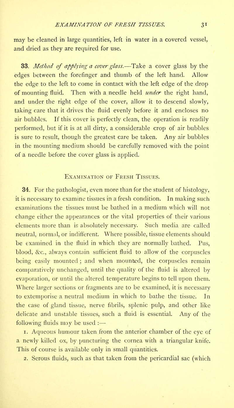 may be cleaned in large quantities, left in water in a covered vessel, and dried as they are required for use. 33. Method of applying a cover glass.—Take a cover glass by the edges between the forefinger and thumb of the left hand. Allow the edge to the left to come in contact with the left edge of the drop of mounting fluid. Then with a needle held under the right hand, and under the right edge of the cover, allow it to descend slowly, taking care that it drives the fluid evenly before it and encloses no air bubbles. If this cover is perfectly clean, the operation is readily performed, but if it is at all dirty, a considerable crop of air bubbles is sure to result, though the greatest care be taken. Any air bubbles in the mounting medium should be carefully removed with the point of a needle before the cover glass is applied. Examination of Fresh Tissues. 34. For the pathologist, even more than for the student of histology, it is necessary to examine tissues in a fresh condition. In making such examinations the tissues must be bathed in a medium which will not change either the appearances or the vital properties of their various elements more than is absolutely necessary. Such media are called neutral, normal, or indifferent. Where possible, tissue elements should be examined in the fluid in which they are normally bathed. Pus, blood, &c, always contain sufficient fluid to allow of the corpuscles being easily mounted; and when mounted, the corpuscles remain comparatively unchanged, until the quality of the fluid is altered by evaporation, or until the altered temperature begins to tell upon them. Where larger sections or fragments are to be examined, it is necessary to extemporise a neutral medium in which to bathe the tissue. In the case of gland tissue, nerve fibrils, splenic pulp, and other like delicate and unstable tissues, such a fluid is essential. Any of the following fluids may be used :— 1. Aqueous humour taken from the anterior chamber of the eye of a newly killed ox, by puncturing the cornea with a triangular knife. This of course is available only in small quantities. 2. Serous fluids, such as that taken from the pericardial sac (which