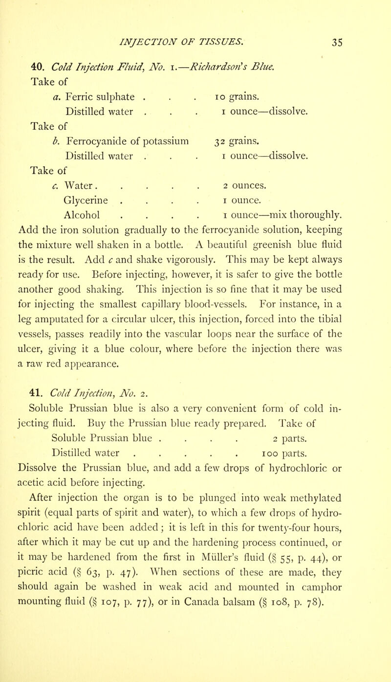 40. Cold Injection Fluid, No. i.—Richardson's Blue. Take of a. Ferric sulphate . . .10 grains. Distilled water 1 ounce—dissolve. Take of b. Ferrocyanide of potassium 32 grains. Distilled water . . . 1 ounce—dissolve. Take of c. Water ..... 2 ounces. Glycerine 1 ounce. Alcohol .... 1 ounce—mix thoroughly. Add the iron solution gradually to the ferrocyanide solution, keeping the mixture well shaken in a bottle. A beautiful greenish blue fluid is the result. Add c and shake vigorously. This may be kept always ready for use. Before injecting, however, it is safer to give the bottle another good shaking. This injection is so fine that it may be used for injecting the smallest capillary blood-vessels. For instance, in a leg amputated for a circular ulcer, this injection, forced into the tibial vessels, passes readily into the vascular loops near the surface of the ulcer, giving it a blue colour, where before the injection there was a raw red appearance. 41. Cold Injection, No. 2. Soluble Prussian blue is also a very convenient form of cold in- jecting fluid. Buy the Prussian blue ready prepared. Take of Soluble Prussian blue .... 2 parts. Distilled water . . . . . 100 parts. Dissolve the Prussian blue, and add a few drops of hydrochloric or acetic acid before injecting. After injection the organ is to be plunged into weak methylated spirit (equal parts of spirit and water), to which a few drops of hydro- chloric acid have been added; it is left in this for twenty-four hours, after which it may be cut up and the hardening process continued, or it may be hardened from the first in Midler's fluid (§ 55, p. 44), or picric acid (§ 63, p. 47). When sections of these are made, they should again be washed in weak acid and mounted in camphor mounting fluid (§ 107, p. 77), or in Canada balsam (§ 108, p. 78).