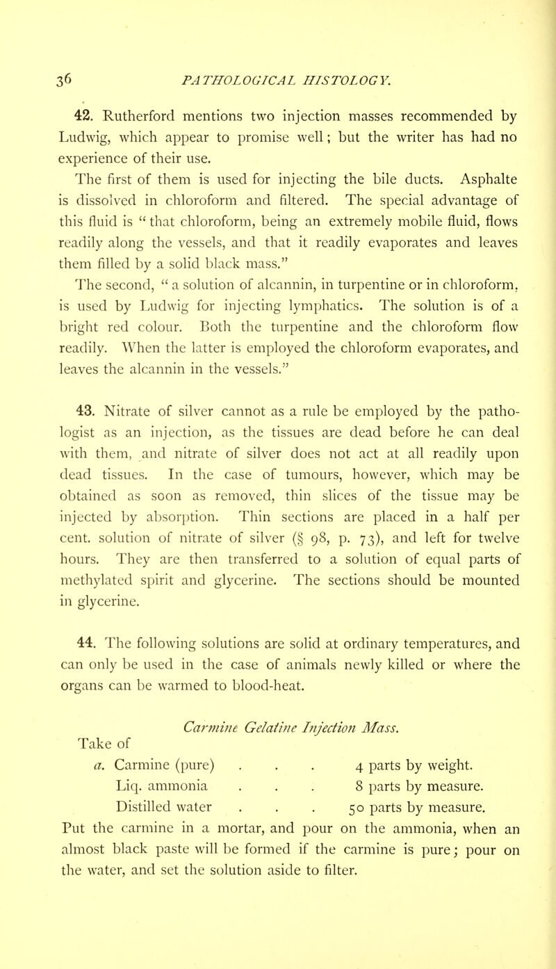 42. Rutherford mentions two injection masses recommended by Ludwig, which appear to promise well; but the writer has had no experience of their use. The first of them is used for injecting the bile ducts. Asphalte is dissolved in chloroform and filtered. The special advantage of this fluid is  that chloroform, being an extremely mobile fluid, flows readily along the vessels, and that it readily evaporates and leaves them filled by a solid black mass. The second,  a solution of alcannin, in turpentine or in chloroform, is used by Ludwig for injecting lymphatics. The solution is of a bright red colour. Both the turpentine and the chloroform flow readily. When the latter is employed the chloroform evaporates, and leaves the alcannin in the vessels. 43. Nitrate of silver cannot as a rule be employed by the patho- logist as an injection, as the tissues are dead before he can deal with them, and nitrate of silver does not act at all readily upon dead tissues. In the case of tumours, however, which may be obtained as soon as removed, thin slices of the tissue may be injected by absorption. Thin sections are placed in a half per cent, solution of nitrate of silver (§ 98, p. 73), and left for twelve hours. They are then transferred to a solution of equal parts of methylated spirit and glycerine. The sections should be mounted in glycerine. 44. The following solutions are solid at ordinary temperatures, and can only be used in the case of animals newly killed or where the organs can be warmed to blood-heat. Carmifie Gelatine hijection Mass. Take of a. Carmine (pure) ... 4 parts by weight. Liq. ammonia ... 8 parts by measure. Distilled water . . . 50 parts by measure. Put the carmine in a mortar, and pour on the ammonia, when an almost black paste will be formed if the carmine is pure; pour on the water, and set the solution aside to filter.
