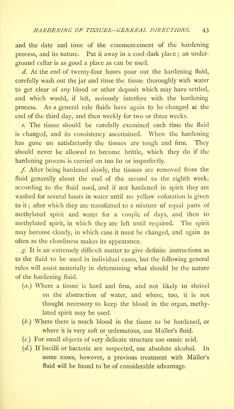 and the date and time of the commencement of the hardening process, and its nature. Put it away in a cool dark place; an under- ground cellar is as good a place as can be used. d. At the end of twenty-four hours pour out the hardening fluid, carefully wash out the jar and rinse the tissue thoroughly with water to get clear of any blood or other deposit which may have settled, and which would, if left, seriously interfere with the hardening process. As a general rule fluids have again to be changed at the end of the third day, and then weekly for two or three weeks. e. The tissue should be carefully examined each time the fluid is changed, and its consistency ascertained. When the hardening has gone on satisfactorily the tissues are tough and firm. They should never be allowed to become brittle, which they do if the hardening process is carried on too far or imperfectly. f. After being hardened slowly, the tissues are removed from the fluid generally about the end of the second to the eighth week, according to the fluid used, and if not hardened in spirit they are washed for several hours in water until no yellow coloration is given to it; after which they are transferred to a mixture of equal parts of methylated spirit and water for a couple of days, and, then to methylated spirit, in which they are left until required. The spirit may become cloudy, in which case it must be changed, and again as often as the cloudiness makes its appearance. g. It is an extremely difficult matter to give definite instructions as to the fluid to be used in individual cases, but the following general rules will assist materially in determining what should be the nature of the hardening fluid. (a.) Where a tissue is hard and firm, and not likely to shrivel on the abstraction of water, and where, too, it is not thought necessary to keep the blood in the organ, methy- lated spirit may be used. (b.) Where there is much blood in the tissue to be hardened, or where it is very soft or cedematous, use Miiller's fluid. (c.) For small objects of very delicate structure use osmic acid. (d.) If bacilli or bacteria are suspected, use absolute alcohol. In some cases, however, a previous treatment with Miiller's fluid will be found to be of considerable advantage.