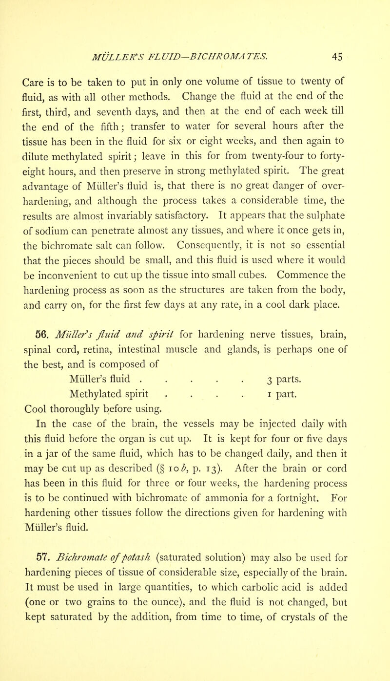 Care is to be taken to put in only one volume of tissue to twenty of fluid, as with all other methods. Change the fluid at the end of the first, third, and seventh days, and then at the end of each week till the end of the fifth; transfer to water for several hours after the tissue has been in the fluid for six or eight weeks, and then again to dilute methylated spirit; leave in this for from twenty-four to forty- eight hours, and then preserve in strong methylated spirit. The great advantage of Midler's fluid is, that there is no great danger of over- hardening, and although the process takes a considerable time, the results are almost invariably satisfactory. It appears that the sulphate of sodium can penetrate almost any tissues, and where it once gets in, the bichromate salt can follow. Consequently, it is not so essential that the pieces should be small, and this fluid is used where it would be inconvenient to cut up the tissue into small cubes. Commence the hardening process as soon as the structures are taken from the body, and carry on, for the first few days at any rate, in a cool dark place. 56. Midler's fluid and spirit for hardening nerve tissues, brain, spinal cord, retina, intestinal muscle and glands, is perhaps one of the best, and is composed of Midler's fluid ..... 3 parts. Methylated spirit 1 part. Cool thoroughly before using. In the case of the brain, the vessels may be injected daily with this fluid before the organ is cut up. It is kept for four or five days in a jar of the same fluid, which has to be changed daily, and then it may be cut up as described (§ 10 p. 13). After the brain or cord has been in this fluid for three or four weeks, the hardening process is to be continued with bichromate of ammonia for a fortnight. For hardening other tissues follow the directions given for hardening with Midler's fluid. 57. Bichromate of potash (saturated solution) may also be used for hardening pieces of tissue of considerable size, especially of the brain. It must be used in large quantities, to which carbolic acid is added (one or two grains to the ounce), and the fluid is not changed, but kept saturated by the addition, from time to time, of crystals of the