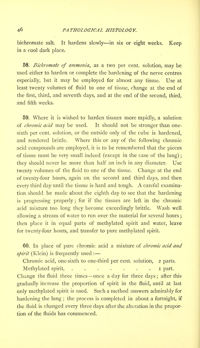 bichromate salt. It hardens slowly—in six or eight weeks. Keep in a cool dark place. 58. Bichromate of ammonia, as a two per cent, solution, may be used either to harden or complete the hardening of the nerve centres especially, but it may be employed for almost any tissue. Use at least twenty volumes of fluid to one of tissue, change at the end of the first, third, and seventh days, and at the end of the second, third, and fifth weeks. 59. Where it is wished to harden tissues more rapidly, a solution of chromic acid may be used. It should not be stronger than one- sixth per cent, solution, or the outside only of the cube is hardened, and rendered brittle. Where this or any of the following chromic acid compounds are employed, it is to be remembered that the pieces of tissue must be very small indeed (except in the case of the lung); they should never be more than half an inch in any diameter. Use twenty volumes of the fluid to one of the tissue. Change at the end of twenty-four hours, again on the second and third days, and then every third day until the tissue is hard and tough. A careful examina- tion should be made about the eighth day to see that the hardening is progressing properly; for if the tissues are left in the chromic acid mixture too long they become exceedingly brittle. Wash well allowing a stream of water to run over the material for several hours; then place it in equal parts of methylated spirit and water, leave for twenty-four hours, and transfer to pure methylated spirit. 60. In place of pure chromic acid a mixture of chromic acid and sph'it (Klein) is frequently used :— Chromic acid, one-sixth to one-third per cent, solution, 2 parts. Methylated spirit, ....... 1 part. Change the fluid three times—once a day for three days; after this gradually increase the proportion of spirit in the fluid, until at last only methylated spirit is used. Such a method answers admirably for hardening the lung; the process is completed in about a fortnight, if the fluid is changed every three days after the alteration in the propor- tion of the fluids has commenced.