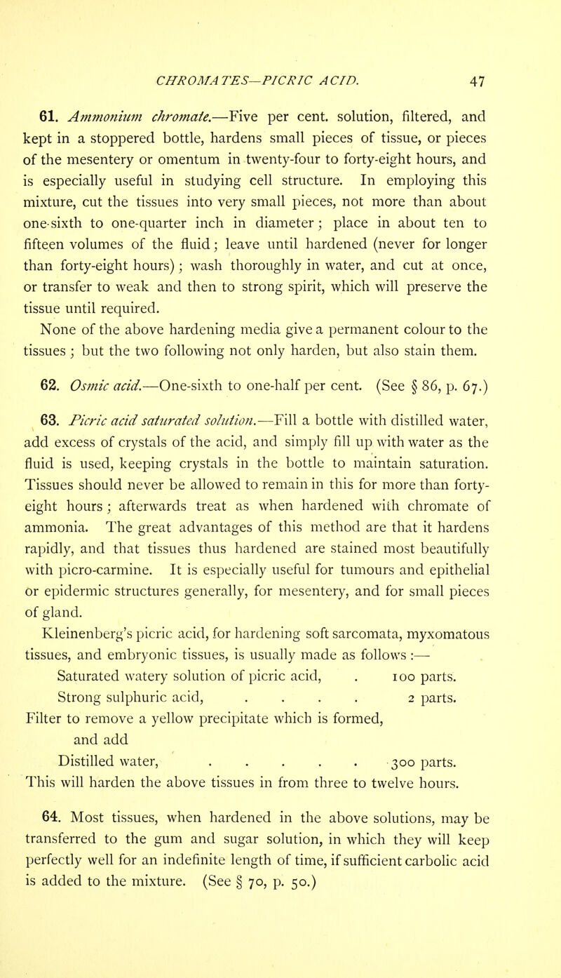 61. Ammonium chromaie.—Five per cent, solution, filtered, and kept in a stoppered bottle, hardens small pieces of tissue, or pieces of the mesentery or omentum in twenty-four to forty-eight hours, and is especially useful in studying cell structure. In employing this mixture, cut the tissues into very small pieces, not more than about one-sixth to one-quarter inch in diameter; place in about ten to fifteen volumes of the fluid; leave until hardened (never for longer than forty-eight hours); wash thoroughly in water, and cut at once, or transfer to weak and then to strong spirit, which will preserve the tissue until required. None of the above hardening media give a permanent colour to the tissues ; but the two following not only harden, but also stain them. 62. Osmic acid.—One-sixth to one-half per cent. (See § 86, p. 67.) 63. Picric acid saturated solution.-—Fill a bottle with distilled water, add excess of crystals of the acid, and simply fill up with water as the fluid is used, keeping crystals in the bottle to maintain saturation. Tissues should never be allowed to remain in this for more than forty- eight hours ; afterwards treat as when hardened with chromate of ammonia. The great advantages of this method are that it hardens rapidly, and that tissues thus hardened are stained most beautifully with picro-carmine. It is especially useful for tumours and epithelial Or epidermic structures generally, for mesentery, and for small pieces of gland. Kleinenberg's picric acid, for hardening soft sarcomata, myxomatous tissues, and embryonic tissues, is usually made as follows :— Saturated watery solution of picric acid, . 100 parts. Strong sulphuric acid, .... 2 parts. Filter to remove a yellow precipitate which is formed, and add Distilled water, ..... 300 parts. This will harden the above tissues in from three to twelve hours. 64. Most tissues, when hardened in the above solutions, may be transferred to the gum and sugar solution, in which they will keep perfectly well for an indefinite length of time, if sufficient carbolic acid is added to the mixture. (See § 70, p. 50.)