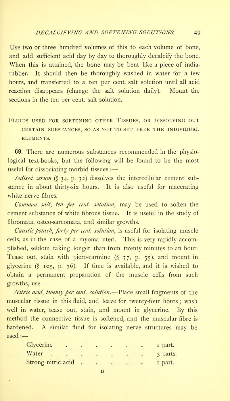 Use two or three hundred volumes of this to each volume of bone, and add sufficient acid day by day to thoroughly decalcify the bone. When this is attained, the bone may be bent like a piece of india- rubber. It should then be thoroughly washed in water for a few hours, and transferred to a ten per cent, salt solution until all acid reaction disappears (change the salt solution daily). Mount the sections in the ten per cent, salt solution. Fluids used for softening other Tissues, or dissolving out certain substances, so as not to set free the individual elements. 69. There are numerous substances recommended in the physio- logical text-books, but the following will be found to be the most useful for dissociating morbid tissues :— Iodised serum (§ 34, p. 32) dissolves the intercellular cement sub- stance in about thirty-six hours. It is also useful for macerating white nerve fibres. Common salt, ten per cent, solution, may be used to soften the cement substance of white fibrous tissue. It is useful in the study of fibromata, osteo-sarcomata, and similar growths. Caustic potash, forty per cent, solution, is useful for isolating muscle cells, as in the case of a myoma uteri. This is very rapidly accom- plished, seldom taking longer than from twenty minutes to an hour. Tease out, stain with picro-carmine (§ 77, p. 55), and mount in glycerine (§ 105, p. 76). If time is available, and it is wished to obtain a permanent preparation of the muscle cells from such growths, use— Nitric acid, twenty per cent, solution.—Place small fragments of the muscular tissue in this fluid, and leave for twenty-four hours; wash well in water, tease out, stain, and mount in glycerine. By this method the connective tissue is softened, and the muscular fibre is hardened. A similar fluid for isolating nerve structures may be used:— Glycerine ...... 1 part. Water 3 parts. Strong nitric acid 1 part. D