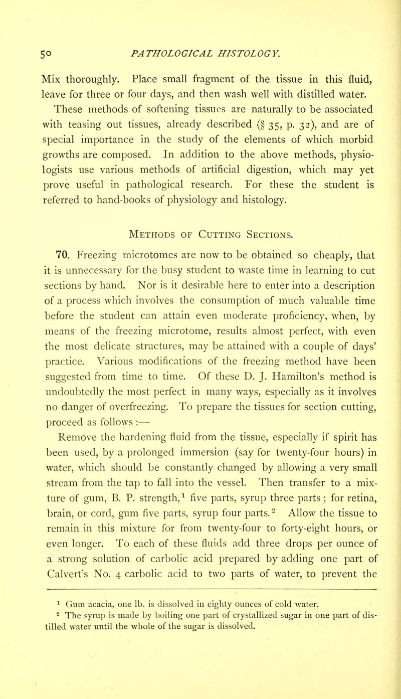 Mix thoroughly. Place small fragment of the tissue in this fluid, leave for three or four days, and then wash well with distilled water. These methods of softening tissues are naturally to be associated with teasing out tissues, already described (§ 35, p. 32), and are of special importance in the study of the elements of which morbid growths are composed. In addition to the above methods, physio- logists use various methods of artificial digestion, which may yet prove useful in pathological research. For these the student is referred to hand-books of physiology and histology. Methods of Cutting Sections. 70. Freezing microtomes are now to be obtained so cheaply, that it is unnecessary for the busy student to waste time in learning to cut sections by hand. Nor is it desirable here to enter into a description of a process which involves the consumption of much valuable time before the student can attain even moderate proficiency, when, by means of the freezing microtome, results almost perfect, with even the most delicate structures, may be attained with a couple of days' practice. Various modifications of the freezing method have been suggested from time to time. Of these D. J. Hamilton's method is undoubtedly the most perfect in many ways, especially as it involves no danger of overfreezing. To prepare the tissues for section cutting, proceed as follows :— Remove the hardening fluid from the tissue, especially if spirit has been used, by a prolonged immersion (say for twenty-four hours) in water, which should be constantly changed by allowing a very small stream from the tap to fall into the vessel. Then transfer to a mix- ture of gum, B. P. strength,1 five parts, syrup three parts; for retina, brain, or cord, gum five parts, syrup four parts.2 Allow the tissue to remain in this mixture for from twenty-four to forty-eight hours, or even longer. To each of these fluids add three drops per ounce of a strong solution of carbolic acid prepared by adding one part of Calvert's No. 4 carbolic acid to two parts of water, to prevent the 1 Gum acacia, one lb. is dissolved in eighty ounces of cold water. - The syrup is made by boiling one part of crystallized sugar in one part of dis- tilled water until the whole of the sugar is dissolved.