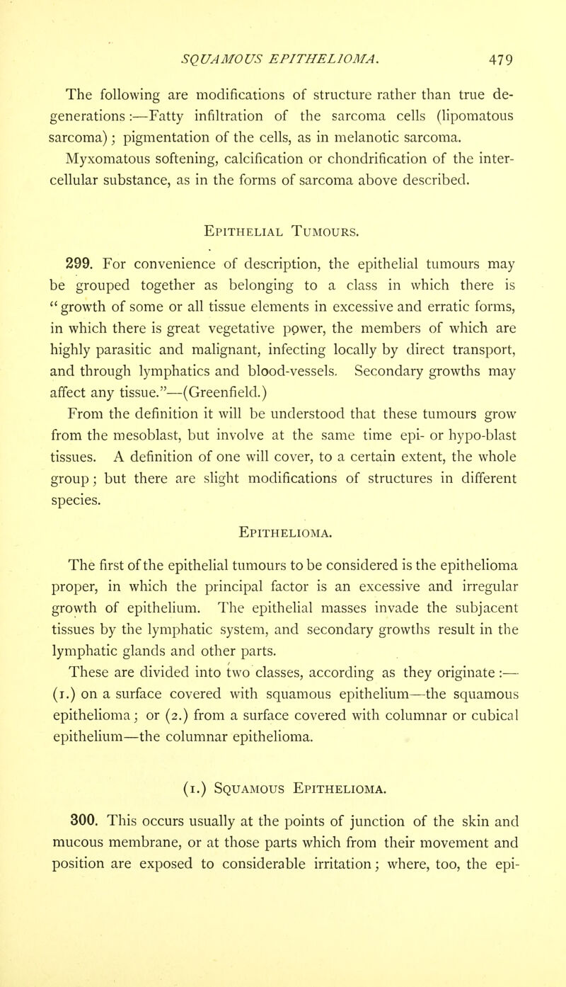The following are modifications of structure rather than true de- generations :—Fatty infiltration of the sarcoma cells (lipomatous sarcoma); pigmentation of the cells, as in melanotic sarcoma. Myxomatous softening, calcification or chondrification of the inter- cellular substance, as in the forms of sarcoma above described. Epithelial Tumours. 299. For convenience of description, the epithelial tumours may be grouped together as belonging to a class in which there is growth of some or all tissue elements in excessive and erratic forms, in which there is great vegetative power, the members of which are highly parasitic and malignant, infecting locally by direct transport, and through lymphatics and blood-vessels. Secondary growths may affect any tissue.—(Greenfield.) From the definition it will be understood that these tumours grow from the mesoblast, but involve at the same time epi- or hypo-blast tissues. A definition of one will cover, to a certain extent, the whole group; but there are slight modifications of structures in different species. Epithelioma. The first of the epithelial tumours to be considered is the epithelioma proper, in which the principal factor is an excessive and irregular growth of epithelium. The epithelial masses invade the subjacent tissues by the lymphatic system, and secondary growths result in the lymphatic glands and other parts. These are divided into two classes, according as they originate :— (i.) on a surface covered with squamous epithelium—the squamous epithelioma; or (2.) from a surface covered with columnar or cubical epithelium—the columnar epithelioma. (1.) Squamous Epithelioma. 300. This occurs usually at the points of junction of the skin and mucous membrane, or at those parts which from their movement and position are exposed to considerable irritation; where, too, the epi-