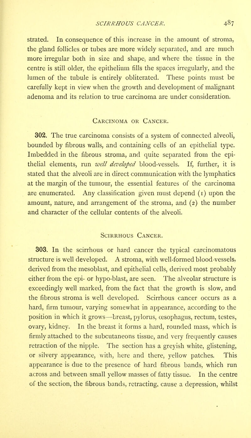 strated. In consequence of this increase in the amount of stroma, the gland follicles or tubes are more widely separated, and are much more irregular both in size and shape, and where the tissue in the centre is still older, the epithelium fills the spaces irregularly, and the lumen of the tubule is entirely obliterated. These points must be carefully kept in view when the growth and development of malignant adenoma and its relation to true carcinoma are under consideration. Carcinoma or Cancer. 302. The true carcinoma consists of a system of connected alveoli, bounded by fibrous walls, and containing cells of an epithelial type. Imbedded in the fibrous stroma, and quite separated from the epi- thelial elements, run well developed blood-vessels. If, further, it is stated that the alveoli are in direct communication with the lymphatics at the margin of the tumour, the essential features of the carcinoma are enumerated. Any classification given must depend (1) upon the amount, nature, and arrangement of the stroma, and (2) the number and character of the cellular contents of the alveoli. Scirrhous Cancer. 303. In the scirrhous or hard cancer the typical carcinomatous structure is well developed. A stroma, with well-formed blood-vessels, derived from the mesoblast, and epithelial cells, derived most probably either from the epi- or hypo-blast, are seen. The alveolar structure is exceedingly well marked, from the fact that the growth is slow, and the fibrous stroma is well developed. Scirrhous cancer occurs as a hard, firm tumour, varying somewhat in appearance, according to the position in which it grows—breast, pylorus, oesophagus, rectum, testes, ovary, kidney. In the breast it forms a hard, rounded mass, which is firmly attached to the subcutaneous tissue, and very frequently causes retraction of the nipple. The section has a greyish white, glistening, or silvery appearance, with, here and there, yellow patches. This appearance is due to the presence of hard fibrous bands, which run across and between small yellow masses of fatty tissue. In the centre of the section, the fibrous bands, retracting, cause a depression, whilst
