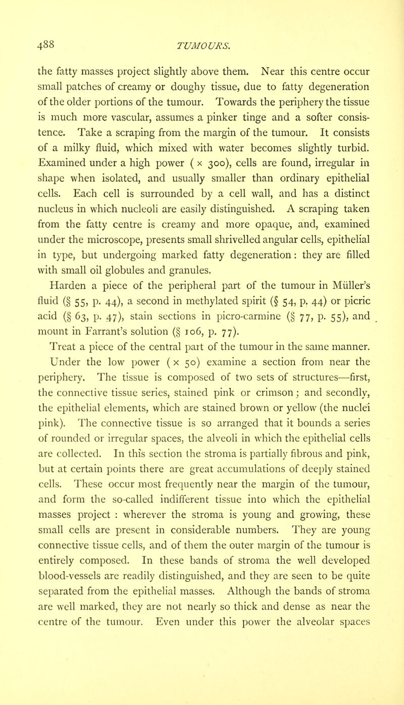 the fatty masses project slightly above them. Near this centre occur small patches of creamy or doughy tissue, due to fatty degeneration of the older portions of the tumour. Towards the periphery the tissue is much more vascular, assumes a pinker tinge and a softer consis- tence. Take a scraping from the margin of the tumour. It consists of a milky fluid, which mixed with water becomes slightly turbid. Examined under a high power ( x 300), cells are found, irregular in shape when isolated, and usually smaller than ordinary epithelial cells. Each cell is surrounded by a cell wall, and has a distinct nucleus in which nucleoli are easily distinguished. A scraping taken from the fatty centre is creamy and more opaque, and, examined under the microscope, presents small shrivelled angular cells, epithelial in type, but undergoing marked fatty degeneration: they are filled with small oil globules and granules. Harden a piece of the peripheral part of the tumour in Muller's fluid (§55, p. 44), a second in methylated spirit (§ 54, p. 44) or picric acid (§ 63, p. 47), stain sections in picro-carmine (§ 77, p. 55), and mount in Farrant's solution (§ 106, p. 77). Treat a piece of the central part of the tumour in the same manner. Under the low power (x 50) examine a section from near the periphery. The tissue is composed of two sets of structures—first, the connective tissue series, stained pink or crimson; and secondly, the epithelial elements, which are stained brown or yellow (the nuclei pink). The connective tissue is so arranged that it bounds a series of rounded or irregular spaces, the alveoli in which the epithelial cells are collected. In this section the stroma is partially fibrous and pink, but at certain points there are great accumulations of deeply stained cells. These occur most frequently near the margin of the tumour, and form the so-called indifferent tissue into which the epithelial masses project : wherever the stroma is young and growing, these small cells are present in considerable numbers. They are young connective tissue cells, and of them the outer margin of the tumour is entirely composed. In these bands of stroma the well developed blood-vessels are readily distinguished, and they are seen to be quite separated from the epithelial masses. Although the bands of stroma are well marked, they are not nearly so thick and dense as near the centre of the tumour. Even under this power the alveolar spaces