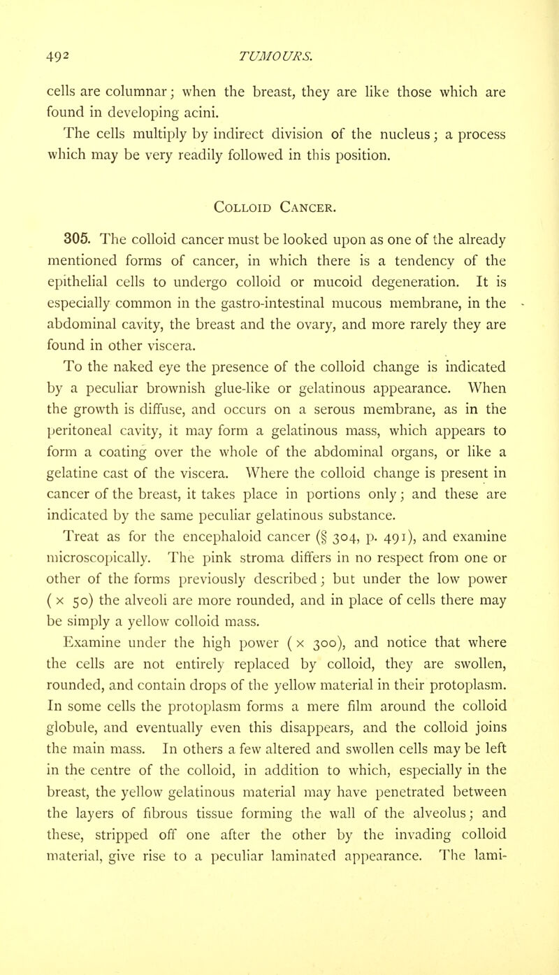 cells are columnar; when the breast, they are like those which are found in developing acini. The cells multiply by indirect division of the nucleus; a process which may be very readily followed in this position. Colloid Cancer. 305. The colloid cancer must be looked upon as one of the already mentioned forms of cancer, in which there is a tendency of the epithelial cells to undergo colloid or mucoid degeneration. It is especially common in the gastro-intestinal mucous membrane, in the abdominal cavity, the breast and the ovary, and more rarely they are found in other viscera. To the naked eye the presence of the colloid change is indicated by a peculiar brownish glue-like or gelatinous appearance. When the growth is diffuse, and occurs on a serous membrane, as in the peritoneal cavity, it may form a gelatinous mass, which appears to form a coating over the whole of the abdominal organs, or like a gelatine cast of the viscera. Where the colloid change is present in cancer of the breast, it takes place in portions only; and these are indicated by the same peculiar gelatinous substance. Treat as for the encephaloid cancer (§ 304, p. 491), and examine microscopically. The pink stroma differs in no respect from one or other of the forms previously described; but under the low power ( x 50) the alveoli are more rounded, and in place of cells there may be simply a yellow colloid mass. Examine under the high power ( x 300), and notice that where the cells are not entirely replaced by colloid, they are swollen, rounded, and contain drops of the yellow material in their protoplasm. In some cells the protoplasm forms a mere film around the colloid globule, and eventually even this disappears, and the colloid joins the main mass. In others a few altered and swollen cells may be left in the centre of the colloid, in addition to which, especially in the breast, the yellow gelatinous material may have penetrated between the layers of fibrous tissue forming the wall of the alveolus; and these, stripped off one after the other by the invading colloid material, give rise to a peculiar laminated appearance. The lami-