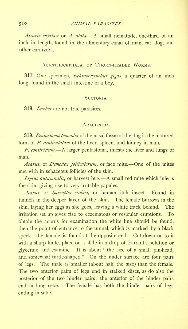 Ascaris mystax or A. alata.—A small nematode, one-third of an inch in length, found in the alimentary canal of man, cat, dog, and other carnivora. ACANTHOCEPHALA, OR THORN-HEADED WORMS. 317. One specimen, Echinorhynchus gigas, a quarter of an inch long, found in the small intestine of a boy. Suctoria. 318. Leeches are not true parasites. Arachnida. 319. Pentastoma tcenoides of the nasal fossae of the dog is the matured form of P. denticulatam of the liver, spleen, and kidney in man. P. constrictum.—A larger pentastoma, infests the liver and lungs of man. Acams, or Demodex folliculorum, or face mite.—One of the mites met with in sebaceous follicles of the skin. Leptas autumnalis} or harvest bug.—A small red mite which infests the skin, giving rise to very irritable papules. Acarus, or Sarcoptes scabiei, or human itch insect.—Found in tunnels in the deeper layer of the skin. The female burrows in the skin, laying her eggs as she goes, leaving a white track behind. The irritation set up gives rise to eczematous or vesicular eruptions. To obtain the acurus for examination the white line should be found, then the point of entrance to the tunnel, which is marked by a black speck; the female is found at the opposite end. Cut down on to it with a sharp knife, place on a slide in a drop of Farrant's solution or glycerine, and examine. It is about  the size of a small pin-head, and somewhat turtle-shaped. On the under surface are four pairs of legs. The male is smaller (about half the size) than the female. The two anterior pairs of legs end in stalked discs, as do also the posterior of the two hinder pairs; the anterior of the hinder pairs end in long setae. The female has both the hinder pairs of legs ending in setae.