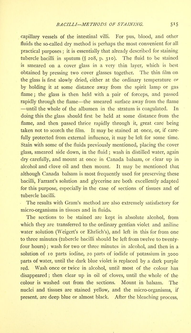 capillary vessels of the intestinal villi. For pus, blood, and other fluids the so-called dry method is perhaps the most convenient for all practical purposes ; it is essentially that already described for staining tubercle bacilli in sputum (§ 208, p. 310). The fluid to be stained is smeared on a cover glass in a very thin layer, which is best obtained by pressing two cover glasses together. The thin film on the glass is first slowly dried, either at the ordinary temperature or by holding it at some distance away from the spirit lamp or gas flame; the glass is then held with a pair of forceps, and passed rapidly through the flame—the smeared surface away from the flame —until the whole of the albumen in the stratum is coagulated. In doing this the glass should first be held at some distance from the flame, and then passed thrice rapidly through it, great care being taken not to scorch the film. It may be stained at once, or, if care- fully protected from external influence, it may be left for some time. Stain with some of the fluids previously mentioned, placing the cover glass, smeared side down, in the fluid; wash in distilled water, again dry carefully, and mount at once in Canada balsam, or clear up in alcohol and clove oil and then mount. It may be mentioned that although Canada balsam is most frequently used for preserving these bacilli, Farrant's solution and glycerine are both excellently adapted for this purpose, especially in the case of sections of tissues and of tubercle bacilli. The results with Gram's method are also extremely satisfactory for micro-organisms in tissues and in fluids. The sections to be stained are kept in absolute alcohol, from which they are transferred to the ordinary gentian violet and aniline water solution (Weigert's or Ehrlich's), and left in this for from one to three minutes (tubercle bacilli should be left from twelve to twenty- four hours); wash for two or three minutes in alcohol, and then in a solution of 10 parts iodine, 20 parts of iodide of potassium in 3000 parts of water, until the dark blue violet is replaced by a dark purple red. Wash once or twice in alcohol, until most of the colour has disappeared; then clear up in oil of cloves, until the whole of the colour is washed out from the sections. Mount in balsam. The nuclei and tissues are stained yellow, and the micro-organisms, if present, are deep blue or almost black. After the bleaching process,