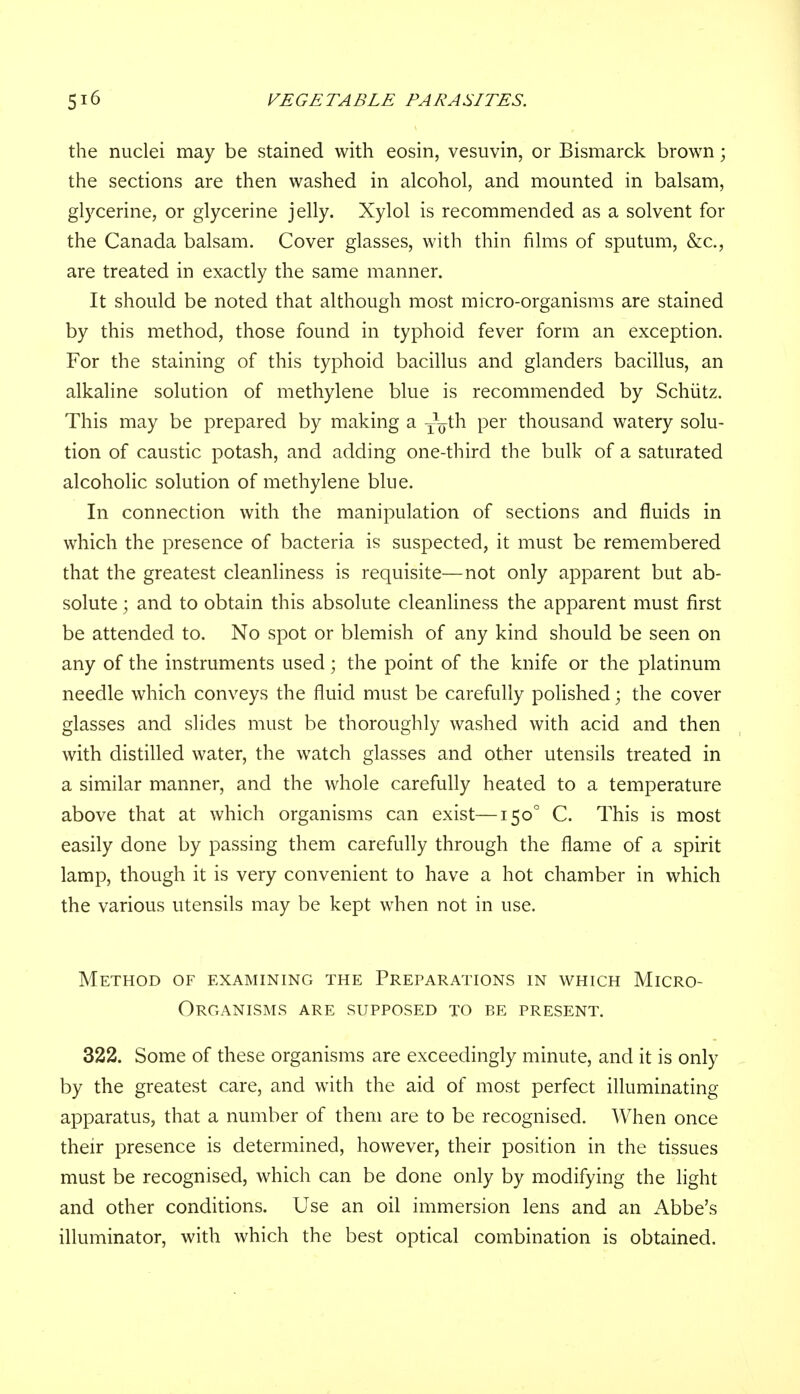 the nuclei may be stained with eosin, vesuvin, or Bismarck brown; the sections are then washed in alcohol, and mounted in balsam, glycerine, or glycerine jelly. Xylol is recommended as a solvent for the Canada balsam. Cover glasses, with thin films of sputum, &c., are treated in exactly the same manner. It should be noted that although most micro-organisms are stained by this method, those found in typhoid fever form an exception. For the staining of this typhoid bacillus and glanders bacillus, an alkaline solution of methylene blue is recommended by Schiitz. This may be prepared by making a ^th per thousand watery solu- tion of caustic potash, and adding one-third the bulk of a saturated alcoholic solution of methylene blue. In connection with the manipulation of sections and fluids in which the presence of bacteria is suspected, it must be remembered that the greatest cleanliness is requisite—not only apparent but ab- solute ; and to obtain this absolute cleanliness the apparent must first be attended to. No spot or blemish of any kind should be seen on any of the instruments used; the point of the knife or the platinum needle which conveys the fluid must be carefully polished; the cover glasses and slides must be thoroughly washed with acid and then with distilled water, the watch glasses and other utensils treated in a similar manner, and the whole carefully heated to a temperature above that at which organisms can exist—1500 C. This is most easily done by passing them carefully through the flame of a spirit lamp, though it is very convenient to have a hot chamber in which the various utensils may be kept when not in use. Method of examining the Preparations in which Micro- organisms ARE SUPPOSED TO BE PRESENT. 322. Some of these organisms are exceedingly minute, and it is only by the greatest care, and with the aid of most perfect illuminating apparatus, that a number of them are to be recognised. When once their presence is determined, however, their position in the tissues must be recognised, which can be done only by modifying the light and other conditions. Use an oil immersion lens and an Abbe's illuminator, with which the best optical combination is obtained.