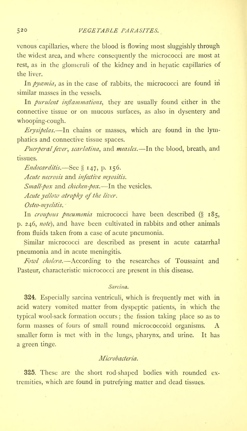 venous capillaries, where the blood is flowing most sluggishly through the widest area, and where consequently the micrococci are most at rest, as in the glomeruli of the kidney and in hepatic capillaries of the liver. In pyemia, as in the case of rabbits, the micrococci are found in similar masses in the vessels. In purulent inflammations, they are usually found either in the connective tissue or on mucous surfaces, as also in dysentery and whooping-cough. Erysipelas.—In chains or masses, which are found in the lym- phatics and connective tissue spaces. Puerperal fever, scarlatina, and measles.—In the blood, breath, and tissues. Endocarditis.—See § 147, p. 156. Acute necrosis and infective myositis. Small-pox and chicken-pox.—In the vesicles. Acute yellow atrophy of the liver. Osteo-myehtis. In croupous pneumonia micrococci have been described (§ 185, p. 246, note), and have been cultivated in rabbits and other animals from fluids taken from a case of acute pneumonia. Similar micrococci are described as present in acute catarrhal pneumonia and in acute meningitis. Eowl cholera.—According to the researches of Toussaint and Pasteur, characteristic micrococci are present in this disease. Sarcina. 324. Especially sarcina ventriculi, which is frequently met with in acid watery vomited matter from dyspeptic patients, in which the typical wool-sack formation occurs; the fission taking place so as to form masses of fours of small round micrococcoid organisms. A smaller form is met with in the lungs, pharynx, and urine. It has a green tinge. Microbacteria. 325. These are the short rod-shaped bodies with rounded ex- tremities, which are found in putrefying matter and dead tissues.