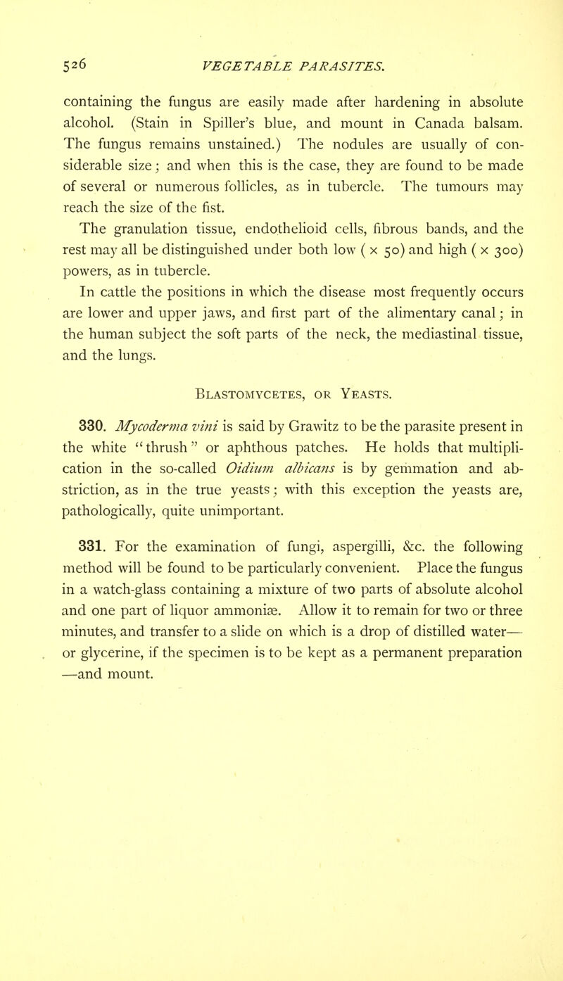 containing the fungus are easily made after hardening in absolute alcohol. (Stain in Spiller's blue, and mount in Canada balsam. The fungus remains unstained.) The nodules are usually of con- siderable size; and when this is the case, they are found to be made of several or numerous follicles, as in tubercle. The tumours may reach the size of the fist. The granulation tissue, endothelioid cells, fibrous bands, and the rest may all be distinguished under both low ( x 50) and high ( x 300) powers, as in tubercle. In cattle the positions in which the disease most frequently occurs are lower and upper jaws, and first part of the alimentary canal; in the human subject the soft parts of the neck, the mediastinal tissue, and the lungs. Blastomycetes, or Yeasts. 330. Mycoderma vini is said by Grawitz to be the parasite present in the white thrush or aphthous patches. He holds that multipli- cation in the so-called Oidium albicans is by gemmation and ab- striction, as in the true yeasts; with this exception the yeasts are, pathologically, quite unimportant. 331. For the examination of fungi, aspergilli, &c. the following method will be found to be particularly convenient. Place the fungus in a watch-glass containing a mixture of two parts of absolute alcohol and one part of liquor ammoniae. Allow it to remain for two or three minutes, and transfer to a slide on which is a drop of distilled water— or glycerine, if the specimen is to be kept as a permanent preparation —and mount.