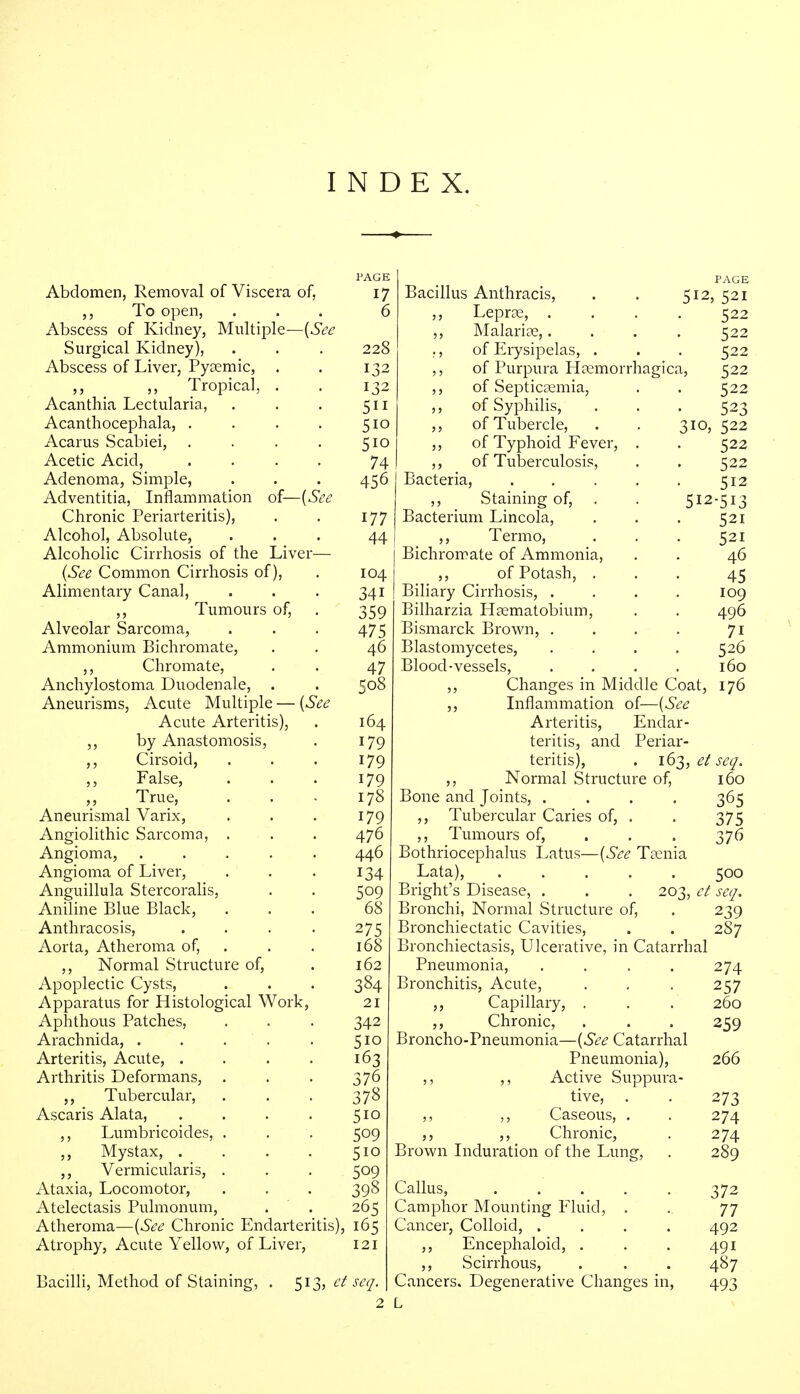 Abdomen, Removal of Viscera of, ,, To open, Abscess of Kidney, Multiple—(See Surgical Kidney), Abscess of Liver, Pyaemic, ,, Tropical. Acanthia Lectularia, Acanthocephala, . Acarus Scabiei, . Acetic Acid, Adenoma, Simple, Adventitia, Inflammation of—(See Chronic Periarteritis), Alcohol, Absolute, Alcoholic Cirrhosis of the Liver (See Common Cirrhosis of), Alimentary Canal, ,, Tumours of, Alveolar Sarcoma, Ammonium Bichromate, ,, Chromate, Anchylostoma Duodenale, . Aneurisms, Acute Multiple — (See Acute Arteritis), ,, by Anastomosis, ,, Cirsoid, False, „ True, Aneurismal Varix, Angiolithic Sarcoma, . Angioma, .... Angioma of Liver, Anguillula Stercoralis, Aniline Blue Black, Anthracosis, Aorta, Atheroma of, ,, Normal Structure of, Apoplectic Cysts, Apparatus for Histological Work, Aphthous Patches, Arachnida, . . Arteritis, Acute, . Arthritis Deformans, . „ Tubercular, Ascaris Alata, ,, Lumbricoides, . Mystax, . Vermicularis, . Ataxia, Locomotor, Atelectasis Pulmonum, Atheroma—(See Chronic Endarteritis), Atrophy, Acute Yellow, of Liver, PAGE 17 6 228 132 132 5ii 5io 5io 74 456 177 44 104 341 359 475 46 47 508 164 179 179 179 178 179 476 446 134 509 68 275 168 162 334 21 342 5io 163 376 378 5io 509 5io 509 398 265 165 121 Bacilli, Method of Staining, 513, et seq. Bacillus Anthracis, . . 512,521 ,, Leprae, .... 522 ,, Malaria;,.... 522 ., of Erysipelas, . . . 522 ,, of Purpura Haemorrhagica, 522 ,, of Septicaemia, . . 522 ,, of Syphilis, . . . 523 ,, of Tubercle, . . 310, 522 ,, of Typhoid Fever, . . 522 ,, of Tuberculosis, . . 522 Bacteria, . . . . . 512 ,, _ Staining of, . . 512-513 Bacterium Lincola, . . . 521 ,, Termo, . . . 521 Bichromate of Ammonia, . . 46 ,, of Potash, ... 45 Biliary Cirrhosis, .... 109 Bilharzia Haematobium, . . 496 Bismarck Brown, . . . . 71 Blastomycetes, .... 526 Blood-vessels, .... 160 ,, Changes in Middle Coat, 176 ,, Inflammation of—(See Arteritis, Endar- teritis, and Periar- teritis), . 163, et seq. ,, Normal Structure of, 160 Bone and Joints, .... 365 ,, Tubercular Caries of, . . 375 ,, Tumours of, . . . 376 Bothriocephalus Latus—(See Taenia Lata), ..... 500 Blight's Disease, . . . 203, et seq. Bronchi, Normal Structure of, . 239 Bronchiectatic Cavities, . . 287 Bronchiectasis, Ulcerative, in Catarrhal Pneumonia, . . . . 274 Bronchitis, Acute, . , . 257 ,, Capillary, . . . 260 ,, Chronic, . . . 259 Broncho-Pneumonia—(See Catarrhal Pneumonia), 266 ,, ,, Active Suppura- tive, . . 273 ,, ,, Caseous, . . 274 ,, ,, Chronic, . 274 Brown Induration of the Lung, . 289 Callus, 372 Camphor Mounting Fluid, . . 77 Cancer, Colloid, .... 492 Encephaloid, . . . 491 ,, Scirrhous, . . . 487 Cancers. Degenerative Changes in, 493