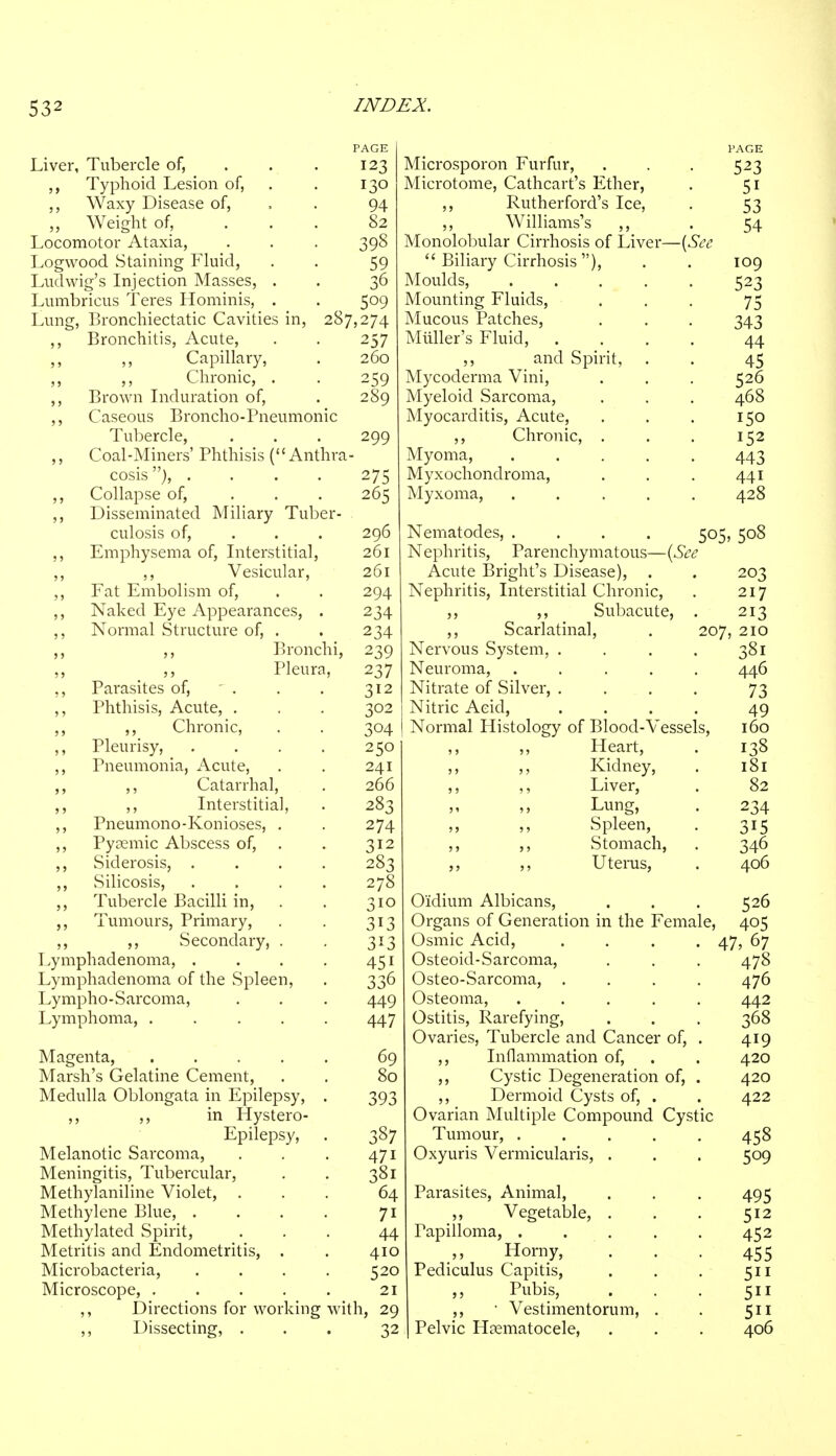 Liver, Tubercle of, ,, Typhoid Lesion of, Waxy Disease of, „ Weight of, Locomotor Ataxia, Logwood Staining Fluid, Lud wig's Injection Masses Lumbricus Teres Hominis. Lung, Bronchiectatic Cavities in, 287,274 ,, Bronchitis, Acute, ,, Capillary, ,, ,, Chronic, . ,, Brown Induration of, ,, Caseous Broncho-Pneumonic Tubercle, ,, Coal-Miners' Phthisis ( Anthra cosis), .... ,, Collapse of, ... ,, Disseminated Miliary Tuber- culosis of, ,, Emphysema of, Interstitial, ,, ,, Vesicular, ,, Fat Embolism of, ,, Naked Eye Appearances, ,, Normal Structure of, . ,, Bronchi Pleura ,, Parasites of, - . ,, Phthisis, Acute, . ,, ,, Chronic, ,, Pleurisy, ,, Pneumonia, Acute, ,, ,, Catarrhal, ,, ,, Interstitial ,, Pneumono-Konioses, ,, Pyaemic Abscess of, ,, Siderosis, . ,, Silicosis, ,, Tubercle Bacilli in, ,, Tumours, Primary, ,, ,, Secondary, Lymphadenoma, . Lymphadenoma of the Spleen, Lympho-Sarcoma, Lymphoma, . Magenta, 69 Marsh's Gelatine Cement, . . 80 Medulla Oblongata in Epilepsy, . 393 ,, ,, in Hystero- Epilepsy, . 387 Melanotic Sarcoma, . . . 471 Meningitis, Tubercular, . . 381 Methylaniline Violet, ... 64 Methylene Blue, . . . . 71 Methylated Spirit, ... 44 Metritis and Endometritis, . . 410 Microbacteria, . . . . 520 Microscope, 21 ,, Directions for working with, 29 ,, Dissecting, ... 32 123 130 94 82 393 59 36 5°9 257 260 259 289 299 275 265 296 261 261 294 234 234 239 237 312 302 304 250 241 266 283 274 312 283 278 310 3i3 3i3 45i 336 449 447 Microsporon Furfur, Microtome, Cathcart's Ether, ,, Rutherford's Ice, ,, Williams's ,, Monolobular Cirrhosis of Liver Biliary Cirrhosis ), Moulds, .... Mounting Fluids, Mucous Patches, Muller's Fluid, . ,, and Spirit, Mycoderma Vini, Myeloid Sarcoma, Myocarditis, Acute, ,, Chronic, . Myoma, .... Myxochondroma, Myxoma, .... —{See PAGE 523 51 53 54 109 523 75 343 44 45 526 468 150 152 443 441 428 505, 508 Nematodes, .... Nephritis, Parenchymatous—{See Acute Bright's Disease), . . 203 Nephritis, Interstitial Chronic, . 217 ,, ,, Subacute, . 213 ,, Scarlatinal, . 207, 210 Nervous System, . . . . 381 Neuroma, ..... 446 Nitrate of Silver, .... 73 Nitric Acid, .... 49 Normal Histology of Blood-Vessels, 160 ,, Heart, . 138 ,, ,, Kidney, . 181 ,, ,, Liver, . 82 Lung, . 234 Spleen, . 315 ,, ,, Stomach, . 346 ,, ,, Uterus, . 406 Oidium Albicans, . . . 526 Organs of Generation in the Female, 405 Osmic Acid, .... 47, 67 Osteoid-Sarcoma, . . . 478 Osteo-Sarcoma, .... 476 Osteoma, ..... 442 Ostitis, Rarefying, . . . 368 Ovaries, Tubercle and Cancer of, . 419 ,, Inflammation of, . . 420 ,, Cystic Degeneration of, . 420 ,, Dermoid Cysts of, . . 422 Ovarian Multiple Compound Cystic Tumour, ..... 458 Oxyuris Vermicularis, . . . 509 Parasites, Animal, . . . 495 ,, Vegetable, . . . 512 Papilloma, 452 Horny, . . - 455 Pediculus Capitis, . . . 511 ,, Pubis, . . . 511 ,, • Vestimentorum, . . 511 Pelvic Hematocele, . . . 406