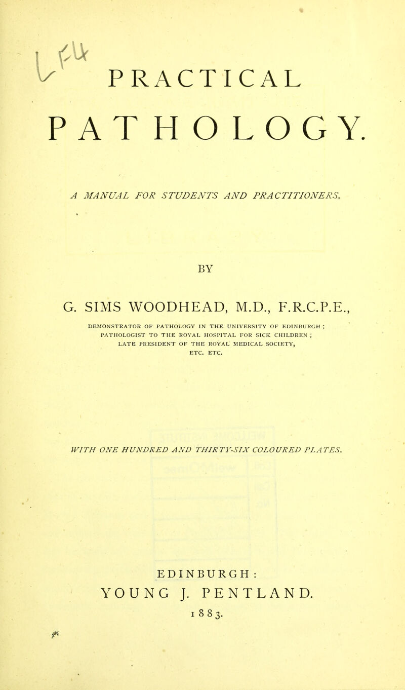 PRACTICAL ATHOLOGY. A MANUAL FOR STUDENTS AND PRACTITIONERS. BY G. SIMS WOODHEAD, M.D., F.R.C.P.E., DEMONSTRATOR OF PATHOLOGY IN THE UNIVERSITY OF EDINBURGH ; PATHOLOGIST TO THE ROYAL HOSPITAL FOR SICK CHILDREN ; LATE PRESIDENT OF THE ROYAL MEDICAL SOCIETY, ETC. ETC. WITH ONE HUNDRED AND THIRTY-SIX COLOURED PLATES. EDINBURGH: YOUNG J. PENTLAND. 1883.