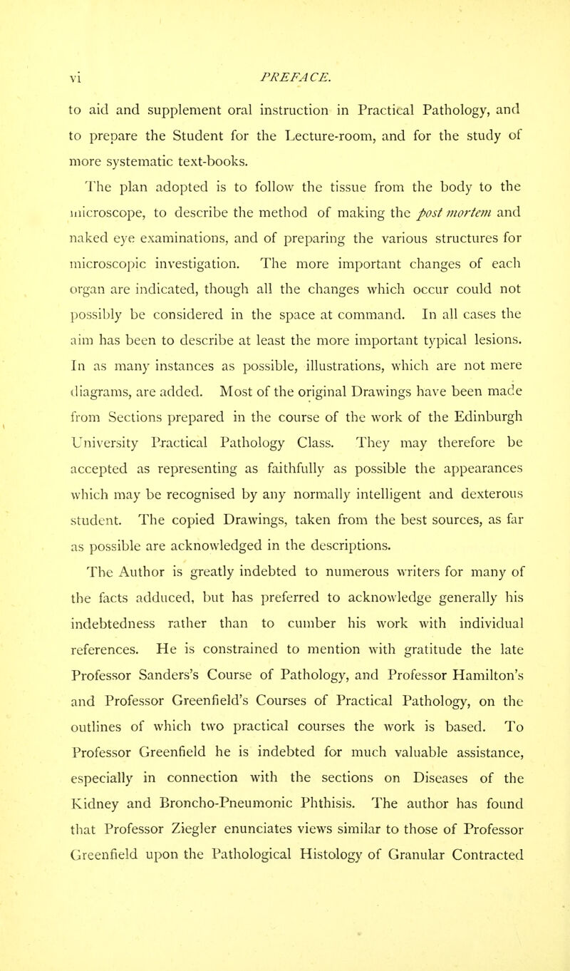 to aid and supplement oral instruction in Practical Pathology, and to prepare the Student for the Lecture-room, and for the study of more systematic text-books. The plan adopted is to follow the tissue from the body to the microscope, to describe the method of making the post mortem and naked eye examinations, and of preparing the various structures for microscopic investigation. The more important changes of each organ are indicated, though all the changes which occur could not possibly be considered in the space at command. In all cases the aim has been to describe at least the more important typical lesions. In as many instances as possible, illustrations, which are not mere diagrams, are added. Most of the original Drawings have been made from Sections prepared in the course of the work of the Edinburgh University Practical Pathology Class. They may therefore be accepted as representing as faithfully as possible the appearances which may be recognised by any normally intelligent and dexterous student The copied Drawings, taken from the best sources, as far as possible are acknowledged in the descriptions. The Author is greatly indebted to numerous writers for many of the facts adduced, but has preferred to acknowledge generally his indebtedness rather than to cumber his work with individual references. He is constrained to mention with gratitude the late Professor Sanders's Course of Pathology, and Professor Hamilton's and Professor Greenfield's Courses of Practical Pathology, on the outlines of which two practical courses the work is based. To Professor Greenfield he is indebted for much valuable assistance, especially in connection with the sections on Diseases of the Kidney and Broncho-Pneumonic Phthisis. The author has found that Professor Ziegler enunciates views similar to those of Professor Greenfield upon the Pathological Histology of Granular Contracted