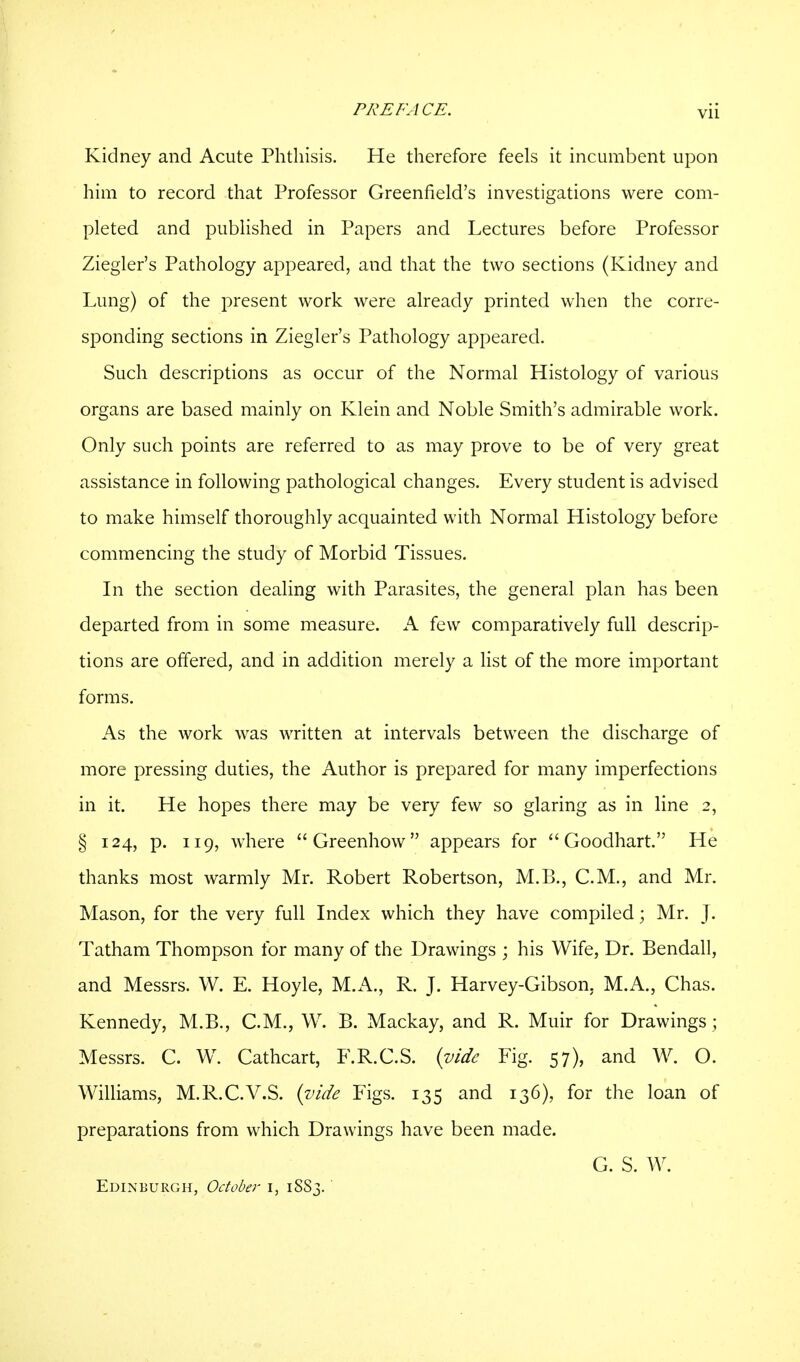 Kidney and Acute Phthisis. He therefore feels it incumbent upon him to record that Professor Greenfield's investigations were com- pleted and published in Papers and Lectures before Professor Ziegler's Pathology appeared, and that the two sections (Kidney and Lung) of the present work were already printed when the corre- sponding sections in Ziegler's Pathology appeared. Such descriptions as occur of the Normal Histology of various organs are based mainly on Klein and Noble Smith's admirable work. Only such points are referred to as may prove to be of very great assistance in following pathological changes. Every student is advised to make himself thoroughly acquainted with Normal Histology before commencing the study of Morbid Tissues. In the section dealing with Parasites, the general plan has been departed from in some measure. A few comparatively full descrip- tions are offered, and in addition merely a list of the more important forms. As the work was written at intervals between the discharge of more pressing duties, the Author is prepared for many imperfections in it. He hopes there may be very few so glaring as in line 2, § 124, p. 119, where Greenhow appears for  Goodhart. He thanks most warmly Mr. Robert Robertson, M.B., C.M., and Mr. Mason, for the very full Index which they have compiled; Mr. J. Tatham Thompson for many of the Drawings ; his Wife, Dr. Bendall, and Messrs. W. E. Hoyle, M.A., R. J. Harvey-Gibson. M.A., Chas. Kennedy, M.B., C.M., W. B. Mackay, and R. Muir for Drawings j Messrs. C. W. Cathcart, F.R.G.S. {vide Fig. 57), and W. O. Williams, M.R.C.V.S. (vide Figs. 135 and 136), for the loan of preparations from which Drawings have been made. G. S. W. Edinburgh, October 1, 1SS3.