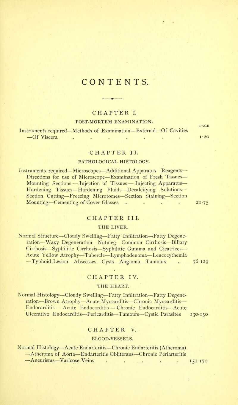 CONTENTS. CHAPTER I. POST-MORTEM EXAMINATION. PAGE Instruments required—Methods of Examination—External—Of Cavities —Of Viscera ....... 1-20 CHAPTER II. PATHOLOGICAL HISTOLOGY. Instruments required—Microscopes—Additional Apparatus—Reagents— Directions for use of Microscope—Examination of Fresh Tissues— Mounting Sections — Injection of Tissues—Injecting Apparatus— Hardening Tissues—Hardening Fluids—Decalcifying Solutions— Section Cutting—Freezing Microtomes—Section Staining—Section Mounting—Cementing of Cover Glasses .... 21-75 CHAPTER III. THE LIVER. Normal Structure—Cloudy Swelling—Fatty Infiltration—Fatty Degene- ration—Waxy Degeneration—Nutmeg—Common Cirrhosis—Biliary Cirrhosis—Syphilitic Cirrhosis—Syphilitic Gumma and Cicatrices— Acute Yellow Atrophy—-Tubercle—Lymphadenoma—Leucocythemia —Typhoid Lesion—Abscesses—Cysts—Angioma—Tumours . 76-129 CHAPTER IV. THE HEART. Normal Histology—Cloudy Swelling—Fatty Infiltration—Fatty Degene- ration—Brown Atrophy—Acute Myocarditis—Chronic Myocarditis- Endocarditis •— Acute Endocarditis — Chronic Endocarditis—Acute Ulcerative Endocarditis—Pericarditis—Tumours—Cystic Parasites 130-150 CHAPTER V. BLOOD-VESSELS. Normal Histology—Acute Endarteritis—Chronic Endarteritis (Atheroma) —Atheroma of Aorta—Endarteritis Obliterans—Chronic Periarteritis —Aneurisms—Varicose Veins . . , . . 151-170