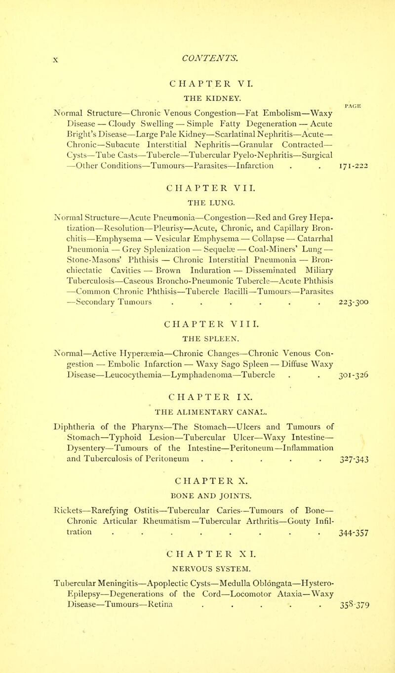 CHAPTER VI. THE KIDNEY. PAGE Normal Structure—Chronic Venous Congestion—Fat Embolism—Waxy- Disease — Cloudy Swelling — Simple Fatty Degeneration — Acute Brigbt's Disease—Large Pale Kidney—Scarlatinal Nephritis—Acute— Chronic—Subacute Interstitial Nephritis—Granular Contracted—■ Cysts—Tube Casts—Tubercle—Tubercular Pyelo-Nephritis—Surgical —Other Conditions—Tumours—Parasites—Infarction . . 171-222 CHAPTER VII. THE LUNG. Normal Structure—Acute Pneumonia—Congestion—Red and Grey Hepa- tization—Resolution—Pleurisy—Acute, Chronic, and Capillary Bron- chitis—Emphysema — Vesicular Emphysema— Collapse — Catarrhal Pneumonia — Grey Splenization — Sequelae — Coal-Miners' Lung — Stone-Masons' Phthisis — Chronic Interstitial Pneumonia — Bron- chiectatic Cavities — Brown Induration — Disseminated Miliary Tuberculosis—Caseous Broncho-Pneumonic Tubercle—Acute Phthisis —Common Chronic Phthisis—Tubercle Bacilli—Tumours—Parasites —Secondary Tumours ...... 223-300 CPIAPTER VIII. THE SPLEEN. Normal—Active Hyperemia—Chronic Changes—Chronic Venous Con- gestion — Embolic Infarction — Waxy Sago Spleen — Diffuse Waxy Disease—Leucocythemia—Lymphadenoma—Tubercle . . 301-326 CHAPTER IX. THE ALIMENTARY CANAL. Diphtheria of the Pharynx—The Stomach—Ulcers and Tumours of Stomach—Typhoid Lesion—Tubercular Ulcer—Waxy Intestine— Dysentery—Tumours of the Intestine—Peritoneum—Inflammation and Tuberculosis of Peritoneum ..... 327'343 CHAPTER X. BONE AND JOINTS. Rickets—Rarefying Ostitis—Tubercular Caries—Tumours of Bone— Chronic Articular Rheumatism—Tubercular Arthritis—Gouty Infil- tration ... . . . . . . 344-357 CHAPTER XI. NERVOUS SYSTEM. Tubercular Meningitis—Apoplectic Cysts—Medulla Oblongata—Hystero- Epilepsy—Degenerations of the Cord—Locomotor Ataxia—Waxy Disease—Tumours—Retina ..... 35S-379