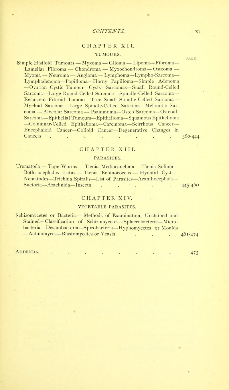 CHAPTER XII. TUMOURS. PAGE Simple Histioid Tumours — Myxoma — Glioma — Lipoma—Fibroma— Lamellar Fibroma —- Chondroma — Myxochondroma— Osteoma — Myoma — Neuroma — Angioma — Lymphoma—Lympho-Sarcoma— Lymphadenoma—Papilloma—Horny Papilloma— Simple Adenoma —Ovarian Cystic Tumour—Cysts—Sarcomas—Small Round-Celled Sarcoma—Large Round-Celled Sarcoma —Spindle-Celled Sarcoma— Recurrent Fibroid Tumour—True Small Spindle-Celled Sarcoma — Myeloid Sarcoma—Large Spindle-Celled Sarcoma—Melanotic Sar- coma — Alveolar Sarcoma — Psammoma—Osteo-Sarcoma—Osteoid- Sarcoma—Epithelial Tumours—Epithelioma—Squamous Epithelioma —Columnar-Celled Epithelioma—Carcinoma—Scirrhous Cancer— Encephaloid Cancer—Colloid Cancer—Degenerative Changes in ' Cancers . . . . . . . . 380-444 CHAPTER XIII. PARASITES. Trematoda — Tape-Worms — Taenia Mediocanellata — Taenia Solium— Bothriocephalus Latus — Taenia Echinococcus — Hydatid Cyst — Nematodes—Trichina Spiralis—List of Parasites—Acanthocephala— Suctoria—Arachnida—Insecta . . . . 445-460 CHAPTER XIV. VEGETABLE PARASITES. Schizomycetes or Bacteria — Methods of Examination, Unstained and Stained—Classification of Schizomycetes—Sphaerobacteria—Micro- bacteria—Desmobacteria—Spirobacteria—Hyphomycetes or Moulds —Actinomyces—Blastomycetes or Yeasts . . . 461-474 Addenda, 475