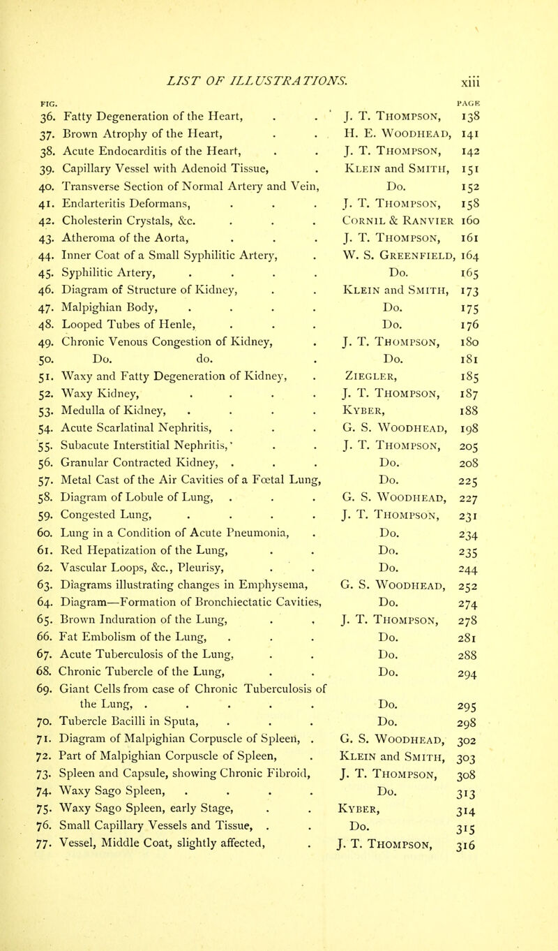FIG. PAGE 36. Fatty Degeneration of the Heart, . . ' J. T. Thompson, 138 37. Brown Atrophy of the Heart, . . . H. E. Woodhead, 141 38. Acute Endocarditis of the Heart, . J. T. Thompson, 142 39. Capillary Vessel with Adenoid Tissue, . Klein and Smith, 151 40. Transverse Section of Normal Artery and Vein, Do. 152 41. Endarteritis Deformans, . . . J. T. Thompson, 158 42. Cholesterin Crystals, &c. . . . Cornil & Ranvier 160 43. Atheroma of the Aorta, . . J. T. Thompson, 161 44. Inner Coat of a Small Syphilitic Artery, . W. S. Greenfield, 164 45. Syphilitic Artery, .... Do. 165 46. Diagram of Structure of Kidney, . . Klein and Smith, 173 47. Malpighian Body, .... Do. 175 48. Looped Tubes of Henle, . . . Do. 176 49. Chronic Venous Congestion of Kidney, . J. T. Thompson, 180 50. Do. do. . Do. 181 51. Waxy and Fatty Degeneration of Kidney, . Ziegler, 185 52. Waxy Kidney, . . . J. T. Thompson, 187 53. Medulla of Kidney, .... Kyber, 188 54. Acute Scarlatinal Nephritis, . . G. S. Woodhead, 198 '55. Subacute Interstitial Nephritis,' . . J.T.Thompson, 205 56. Granular Contracted Kidney, . . . Do. 208 57. Metal Cast of the Air Cavities of a Fcetal Lung, Do. 225 58. Diagram of Lobule of Lung, . . G. S. Woodhead, 227 59. Congested Lung, . . . J. T. Thompson, 231 60. Lung in a Condition of Acute Pneumonia, . Do. 234 61. Red Hepatization of the Lung, . . Do. 235 62. Vascular Loops, &c, Pleurisy, . . Do. 244 63. Diagrams illustrating changes in Emphysema, G. S. Woodhead, 252 64. Diagram—Formation of Bronchiectatic Cavities, Do. 274 65. Brown Induration of the Lung, . J. T. Thompson, 278 66. Fat Embolism of the Lung, . . . Do. 281 67. Acute Tuberculosis of the Lung, . . Do. 288 68. Chronic Tubercle of the Lung, . . Do. 294 69. Giant Cells from case of Chronic Tuberculosis of the Lung, ..... Do. 295 70. Tubercle Bacilli in Sputa, . . . Do. 298 71. Diagram of Malpighian Corpuscle of Spleen, . G. S. Woodhead, 302 72. Part of Malpighian Corpuscle of Spleen, . Klein and Smith, 303 73. Spleen and Capsule, showing Chronic Fibroid, J. T. Thompson, 308 74. Waxy Sago Spleen, .... Do. 313 75. Waxy Sago Spleen, early Stage, . . Kyber, 314 76. Small Capillary Vessels and Tissue, . . Do. 315 77. Vessel, Middle Coat, slightly affected, . J. T. Thompson, 316