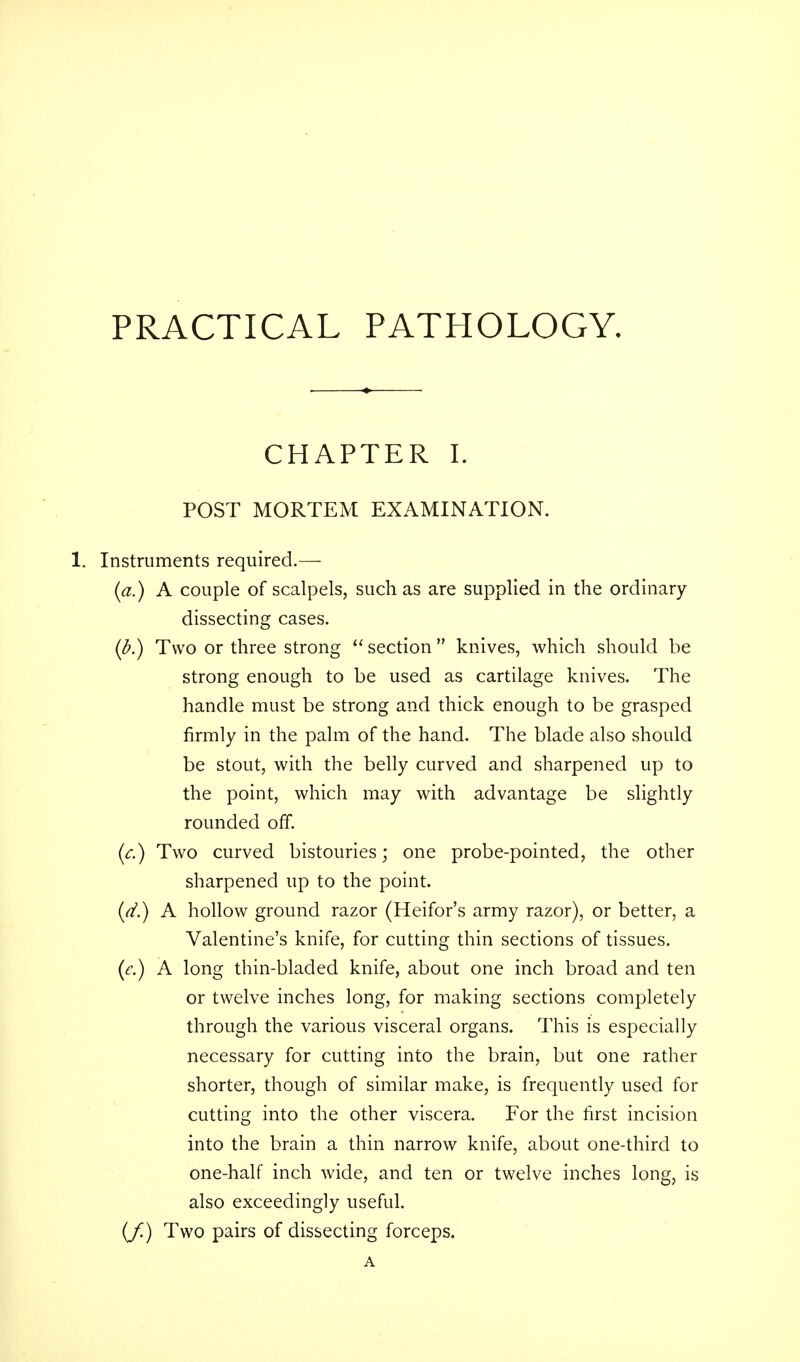 PRACTICAL PATHOLOGY. CHAPTER I. POST MORTEM EXAMINATION. 1. Instruments required.— (a.) A couple of scalpels, such as are supplied in the ordinary dissecting cases. (b.) Two or three strong  section  knives, which should be strong enough to be used as cartilage knives. The handle must be strong and thick enough to be grasped firmly in the palm of the hand. The blade also should be stout, with the belly curved and sharpened up to the point, which may with advantage be slightly rounded off. (c.) Two curved bistouries; one probe-pointed, the other sharpened up to the point. (d.) A hollow ground razor (Heifor's army razor), or better, a Valentine's knife, for cutting thin sections of tissues. (<?.) A long thin-bladed knife, about one inch broad and ten or twelve inches long, for making sections completely through the various visceral organs. This is especially necessary for cutting into the brain, but one rather shorter, though of similar make, is frequently used for cutting into the other viscera. For the first incision into the brain a thin narrow knife, about one-third to one-half inch wide, and ten or twelve inches long, is also exceedingly useful. (f.) Two pairs of dissecting forceps.