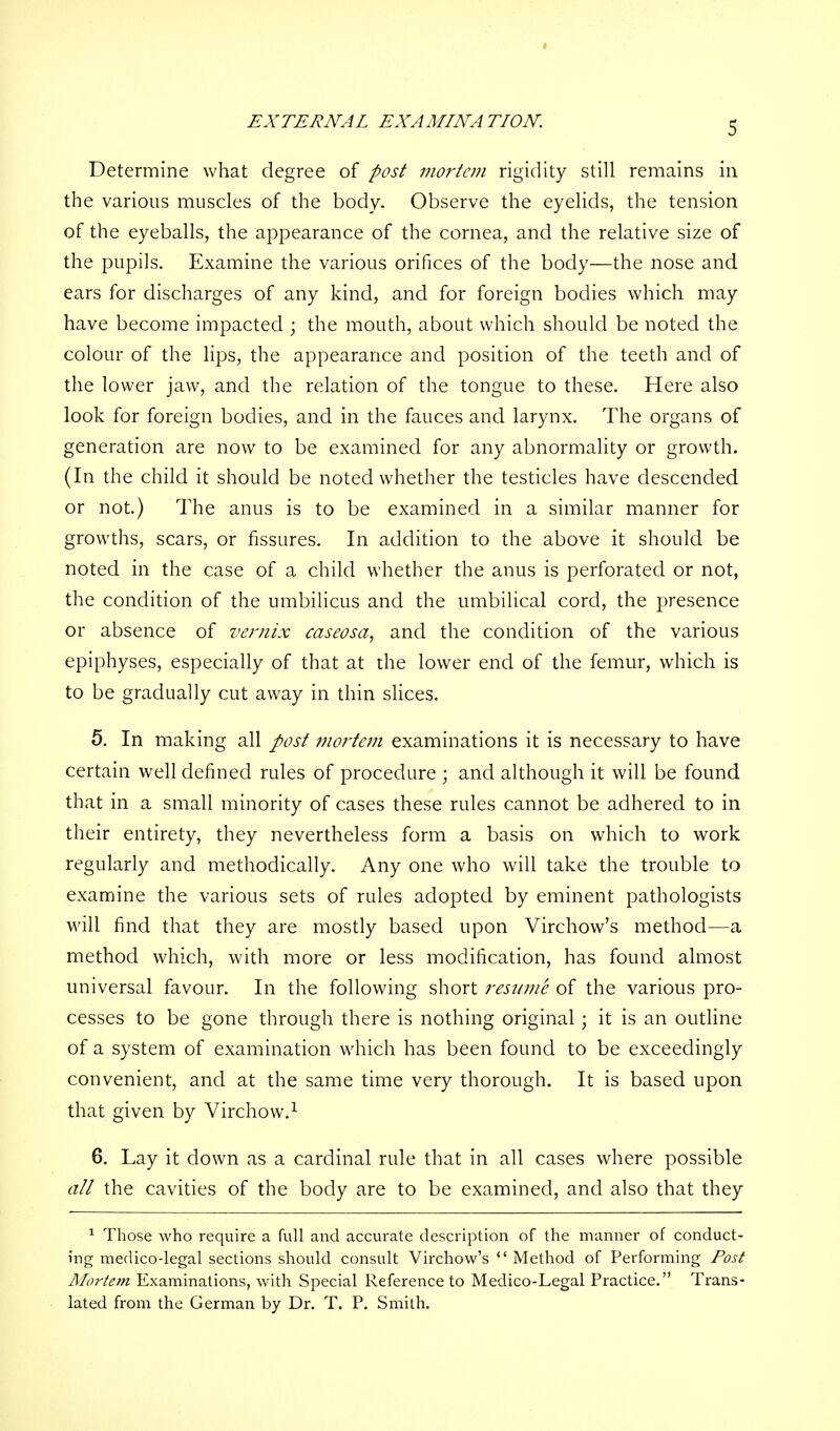 EXTERNAL EXAMINATION. Determine what degree of post mortem rigidity still remains in the various muscles of the body. Observe the eyelids, the tension of the eyeballs, the appearance of the cornea, and the relative size of the pupils. Examine the various orifices of the body—the nose and ears for discharges of any kind, and for foreign bodies which may have become impacted ; the mouth, about which should be noted the colour of the lips, the appearance and position of the teeth and of the lower jaw, and the relation of the tongue to these. Here also look for foreign bodies, and in the fauces and larynx. The organs of generation are now to be examined for any abnormality or growth. (In the child it should be noted whether the testicles have descended or not.) The anus is to be examined in a similar manner for growths, scars, or fissures. In addition to the above it should be noted in the case of a child whether the anus is perforated or not, the condition of the umbilicus and the umbilical cord, the presence or absence of vernix caseosa, and the condition of the various epiphyses, especially of that at the lower end of the femur, which is to be gradually cut away in thin slices. 5. In making all post mortem examinations it is necessary to have certain well defined rules of procedure ; and although it will be found that in a small minority of cases these rules cannot be adhered to in their entirety, they nevertheless form a basis on which to work regularly and methodically. Any one who will take the trouble to examine the various sets of rules adopted by eminent pathologists will find that they are mostly based upon Virchow's method—a method which, with more or less modification, has found almost universal favour. In the following short resume of the various pro- cesses to be gone through there is nothing original; it is an outline of a system of examination which has been found to be exceedingly convenient, and at the same time very thorough. It is based upon that given by Virchow.1 6. Lay it down as a cardinal rule that in all cases where possible all the cavities of the body are to be examined, and also that they 1 Those who require a full and accurate description of the manner of conduct- ing medicodegal sections should consult Virchow's  Method of Performing Post Mortem Examinations, with Special Reference to Medico-Legal Practice. Trans- lated from the German by Dr. T. P. Smith.