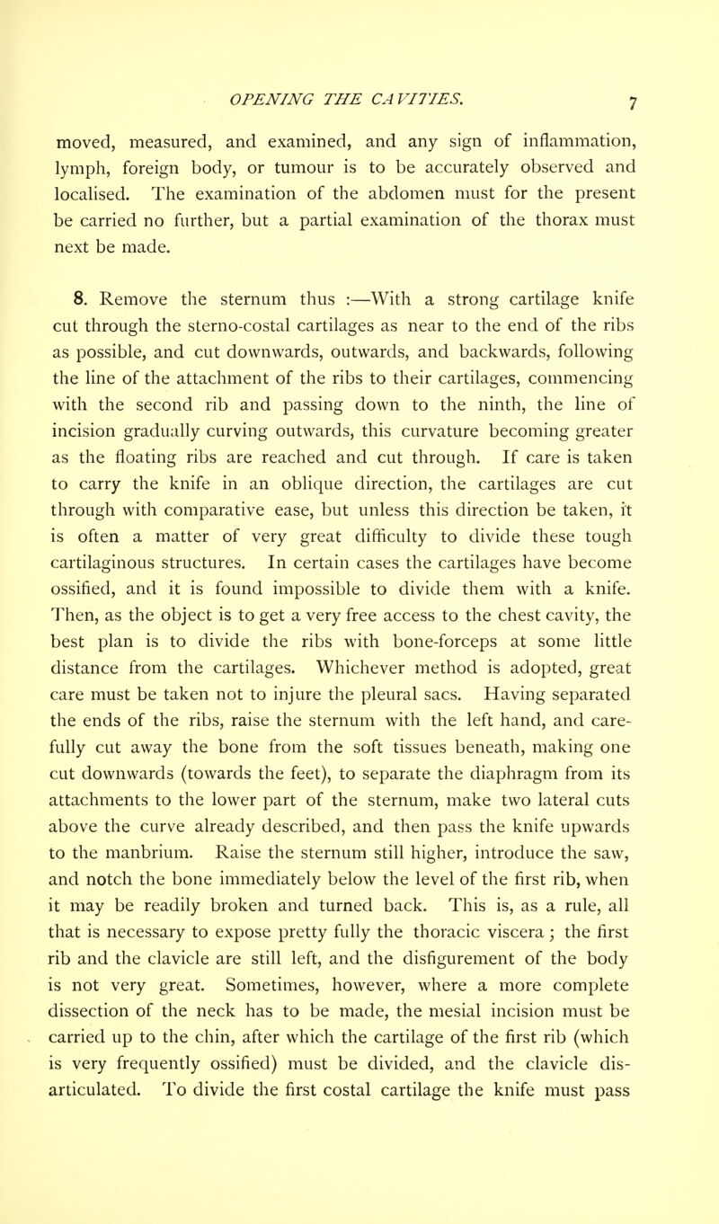 OPENING THE CAVITIES. moved, measured, and examined, and any sign of inflammation, lymph, foreign body, or tumour is to be accurately observed and localised. The examination of the abdomen must for the present be carried no further, but a partial examination of the thorax must next be made. 8. Remove the sternum thus :—With a strong cartilage knife cut through the sterno-costal cartilages as near to the end of the ribs as possible, and cut downwards, outwards, and backwards, following the line of the attachment of the ribs to their cartilages, commencing with the second rib and passing down to the ninth, the line of incision gradually curving outwards, this curvature becoming greater as the floating ribs are reached and cut through. If care is taken to carry the knife in an oblique direction, the cartilages are cut through with comparative ease, but unless this direction be taken, it is often a matter of very great difficulty to divide these tough cartilaginous structures. In certain cases the cartilages have become ossified, and it is found impossible to divide them with a knife. Then, as the object is to get a very free access to the chest cavity, the best plan is to divide the ribs with bone-forceps at some little distance from the cartilages. Whichever method is adopted, great care must be taken not to injure the pleural sacs. Having separated the ends of the ribs, raise the sternum with the left hand, and care- fully cut away the bone from the soft tissues beneath, making one cut downwards (towards the feet), to separate the diaphragm from its attachments to the lower part of the sternum, make two lateral cuts above the curve already described, and then pass the knife upwards to the manbrium. Raise the sternum still higher, introduce the saw, and notch the bone immediately below the level of the first rib, when it may be readily broken and turned back. This is, as a rule, all that is necessary to expose pretty fully the thoracic viscera; the first rib and the clavicle are still left, and the disfigurement of the body is not very great. Sometimes, however, where a more complete dissection of the neck has to be made, the mesial incision must be carried up to the chin, after which the cartilage of the first rib (which is very frequently ossified) must be divided, and the clavicle dis- articulated. To divide the first costal cartilage the knife must pass