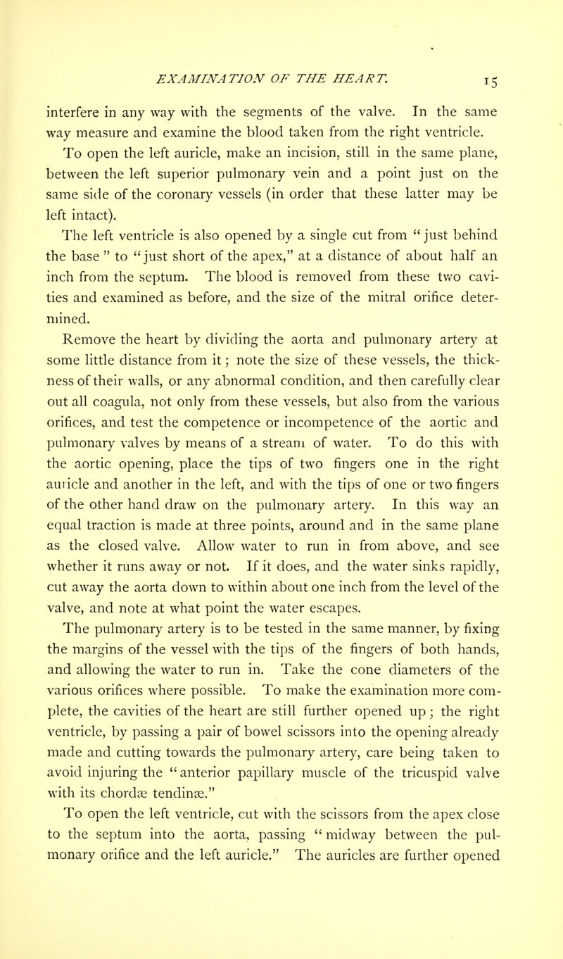 EXAMINATION OF THE HEART interfere in any way with the segments of the valve. In the same way measure and examine the blood taken from the right ventricle. To open the left auricle, make an incision, still in the same plane, between the left superior pulmonary vein and a point just on the same side of the coronary vessels (in order that these latter may be left intact). The left ventricle is also opened by a single cut from just behind the base to just short of the apex, at a distance of about half an inch from the septum. The blood is removed from these two cavi- ties and examined as before, and the size of the mitral orifice deter- mined. Remove the heart by dividing the aorta and pulmonary artery at some little distance from it; note the size of these vessels, the thick- ness of their walls, or any abnormal condition, and then carefully clear out all coagula, not only from these vessels, but also from the various orifices, and test the competence or incompetence of the aortic and pulmonary valves by means of a stream of water. To do this with the aortic opening, place the tips of two fingers one in the right auricle and another in the left, and with the tips of one or two fingers of the other hand draw on the pulmonary artery. In this way an equal traction is made at three points, around and in the same plane as the closed valve. Allow water to run in from above, and see whether it runs away or not. If it does, and the water sinks rapidly, cut away the aorta down to within about one inch from the level of the valve, and note at what point the water escapes. The pulmonary artery is to be tested in the same manner, by fixing the margins of the vessel with the tips of the fingers of both hands, and allowing the water to run in. Take the cone diameters of the various orifices where possible. To make the examination more com- plete, the cavities of the heart are still further opened up; the right ventricle, by passing a pair of bowel scissors into the opening already made and cutting towards the pulmonary artery, care being taken to avoid injuring the anterior papillary muscle of the tricuspid valve with its chordae tendinse. To open the left ventricle, cut with the scissors from the apex close to the septum into the aorta, passing midway between the pul- monary orifice and the left auricle. The auricles are further opened