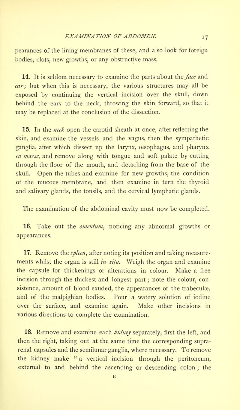 EXAMINATION OF ABDOMEN pearances of the lining membranes of these, and also look for foreign bodies, clots, new growths, or any obstructive mass. 14. It is seldom necessary to examine the parts about the face and ear; but when this is necessary, the various structures may all be exposed by continuing the vertical incision over the skull, down behind the ears to the neck, throwing the skin forward, so that it may be replaced at the conclusion of the dissection. 15. In the neck open the carotid sheath at once, after reflecting the skin, and examine the vessels and the vagus, then the sympathetic ganglia, after which dissect up the larynx, oesophagus, and pharynx en masse, and remove along with tongue and soft palate by cutting through the floor of the mouth, and detaching from the base of the skull. Open the tubes and examine for new growths, the condition of the mucous membrane, and then examine in turn the thyroid and salivary glands, the tonsils, and the cervical lymphatic glands. The examination of the abdominal cavity must now be completed. 16. Take out the omentum, noticing any abnormal growths or appearances. 17. Remove the spleen, after noting its position and taking measure- ments whilst the organ is still in situ. Weigh the organ and examine the capsule for thickenings or alterations in colour. Make a free incision through the thickest and longest part; note the colour, con- sistence, amount of blood exuded, the appearances of the trabecular, and of the malpighian bodies. Pour a watery solution of iodine over the surface, and examine again. Make other incisions in various directions to complete the examination. 18. Remove and examine each kidney separately, first the left, and then the right, taking out at the same time the corresponding supra- renal capsules and the semilunar ganglia, where necessary. To remove the kidney make  a vertical incision through the peritoneum, external to and behind the ascending or descending colon • the B
