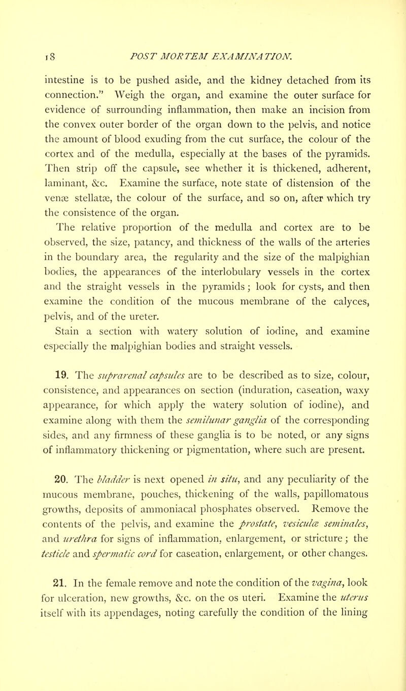 intestine is to be pushed aside, and the kidney detached from its connection. Weigh the organ, and examine the outer surface for evidence of surrounding inflammation, then make an incision from the convex outer border of the organ down to the pelvis, and notice the amount of blood exuding from the cut surface, the colour of the cortex and of the medulla, especially at the bases of the pyramids. Then strip off the capsule, see whether it is thickened, adherent, laminant, &c. Examine the surface, note state of distension of the venae stellatae, the colour of the surface, and so on, after which try the consistence of the organ. The relative proportion of the medulla and cortex are to be observed, the size, patancy, and thickness of the walls of the arteries in the boundary area, the regularity and the size of the malpighian bodies, the appearances of the interlobulary vessels in the cortex and the straight vessels in the pyramids; look for cysts, and then examine the condition of the mucous membrane of the calyces, pelvis, and of the ureter. Stain a section with watery solution of iodine, and examine especially the malpighian bodies and straight vessels. 19. The suprarenal capsules are to be described as to size, colour, consistence, and appearances on section (induration, caseation, waxy appearance, for which apply the watery solution of iodine), and examine along with them the semilunar ganglia of the corresponding sides, and any firmness of these ganglia is to be noted, or any signs of inflammatory thickening or pigmentation, where such are present. 20. The bladder is next opened in situ, and any peculiarity of the mucous membrane, pouches, thickening of the walls, papillomatous growths, deposits of ammoniacal phosphates observed. Remove the contents of the pelvis, and examine the prostate, vesiculce seminales, and urethra for signs of inflammation, enlargement, or stricture; the testicle and spermatic cord for caseation, enlargement, or other changes. 21. In the female remove and note the condition of the vagina, look for ulceration, new growths, &c. on the os uteri. Examine the uterus itself with its appendages, noting carefully the condition of the lining
