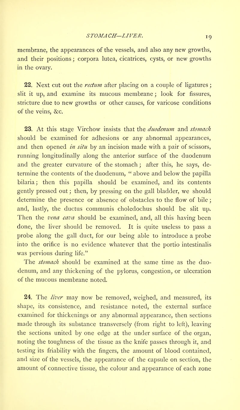 STOMA CH—LIVER. membrane, the appearances of the vessels, and also any new growths, and their positions; corpora lutea, cicatrices, cysts, or new growths in the ovary. 22. Next cut out the rectum after placing on a couple of ligatures; slit it up, and examine its mucous membrane; look for fissures, stricture due to new growths or other causes, for varicose conditions of the veins, &c. 23. At this stage Virchow insists that the duodenum and stomach should be examined for adhesions or any abnormal appearances, and then opened in situ by an incision made with a pair of scissors, running longitudinally along the anterior surface of the duodenum and the greater curvature of the stomach; after this, he says, de- termine the contents of the duodenum,  above and below the papilla bilaria; then this papilla should be examined, and its contents gently pressed out; then, by pressing on the gall bladder, we should determine the presence or absence of obstacles to the flow of bile; and, lastly, the ductus communis choledochus should be slit up. Then the vena cava should be examined, and, all this having been done, the liver should be removed. It is quite useless to pass a probe along the gall duct, for our being able to introduce a probe into the orifice is no evidence whatever that the portio intestinalis was pervious during life. The stomach should be examined at the same time as the duo- denum, and any thickening of the pylorus, congestion, or ulceration of the mucous membrane noted. 24. The liver may now be removed, weighed, and measured, its shape, its consistence, and resistance noted, the external surface examined for thickenings or any abnormal appearance, then sections made through its substance transversely (from right to left), leaving the sections united by one edge at the under surface of the organ, noting the toughness of the tissue as the knife passes through it, and testing its friability with the fingers, the amount of blood contained, and size of the vessels, the appearance of the capsule on section, the amount of connective tissue, the colour and appearance of each zone