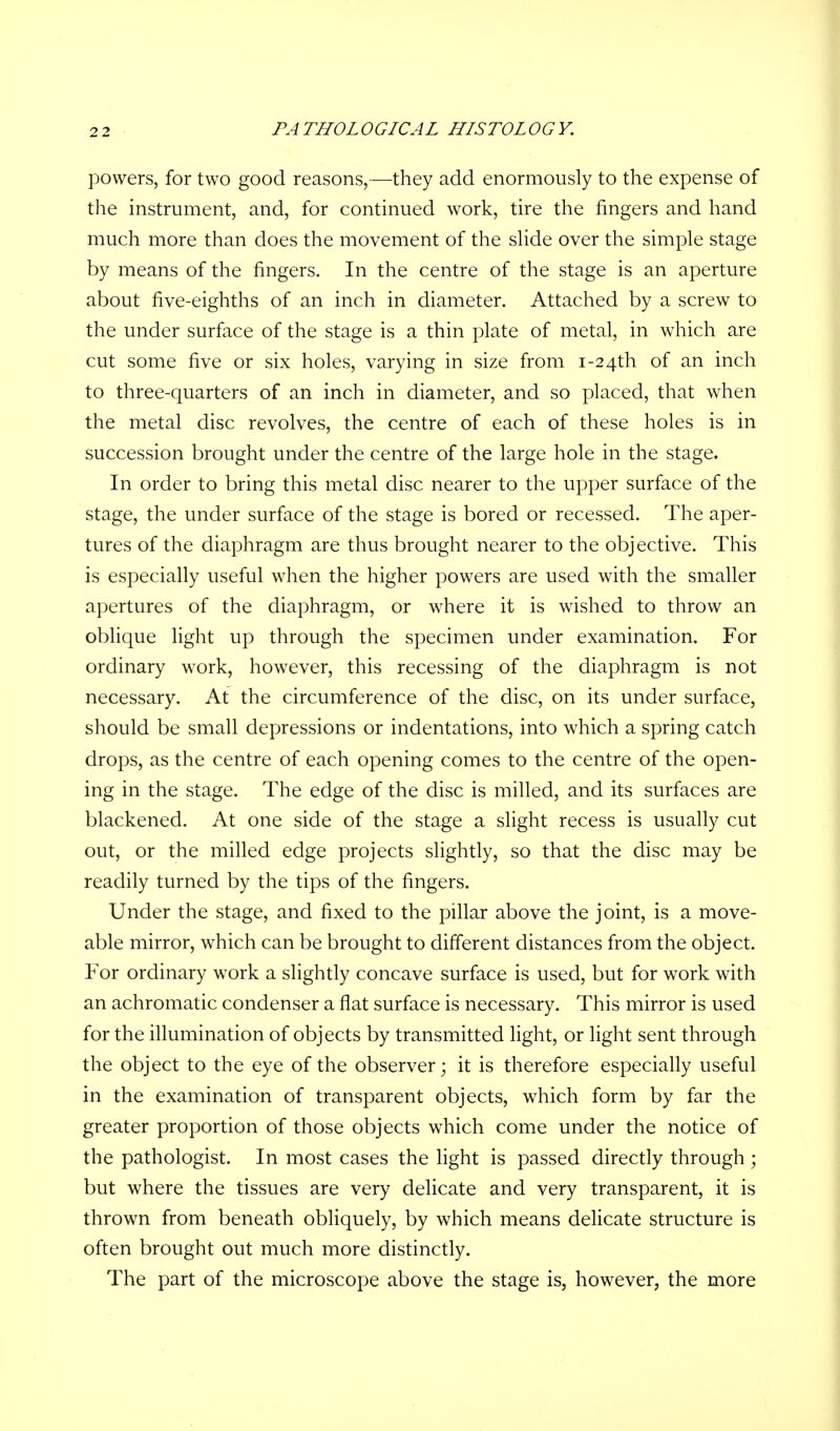 powers, for two good reasons,—they add enormously to the expense of the instrument, and, for continued work, tire the fingers and hand much more than does the movement of the slide over the simple stage by means of the fingers. In the centre of the stage is an aperture about five-eighths of an inch in diameter. Attached by a screw to the under surface of the stage is a thin plate of metal, in which are cut some five or six holes, varying in size from 1-24th of an inch to three-quarters of an inch in diameter, and so placed, that when the metal disc revolves, the centre of each of these holes is in succession brought under the centre of the large hole in the stage. In order to bring this metal disc nearer to the upper surface of the stage, the under surface of the stage is bored or recessed. The aper- tures of the diaphragm are thus brought nearer to the objective. This is especially useful when the higher powers are used with the smaller apertures of the diaphragm, or where it is wished to throw an oblique light up through the specimen under examination. For ordinary work, however, this recessing of the diaphragm is not necessary. At the circumference of the disc, on its under surface, should be small depressions or indentations, into which a spring catch drops, as the centre of each opening comes to the centre of the open- ing in the stage. The edge of the disc is milled, and its surfaces are blackened. At one side of the stage a slight recess is usually cut out, or the milled edge projects slightly, so that the disc may be readily turned by the tips of the fingers. Under the stage, and fixed to the pillar above the joint, is a move- able mirror, which can be brought to different distances from the object. For ordinary work a slightly concave surface is used, but for work with an achromatic condenser a flat surface is necessary. This mirror is used for the illumination of objects by transmitted light, or light sent through the object to the eye of the observer; it is therefore especially useful in the examination of transparent objects, which form by far the greater proportion of those objects which come under the notice of the pathologist. In most cases the light is passed directly through ; but where the tissues are very delicate and very transparent, it is thrown from beneath obliquely, by which means delicate structure is often brought out much more distinctly. The part of the microscope above the stage is, however, the more