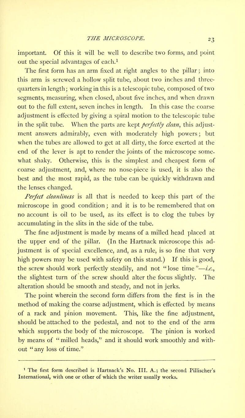 THE MICROSCOPE. important. Of this it will be well to describe two forms, and point out the special advantages of each.1 The first form has an arm fixed at right angles to the pillar; into this arm is screwed a hollow split tube, about two inches and three- quarters in length; working in this is a telescopic tube, composed of two segments, measuring, when closed, about five inches, and when drawn out to the full extent, seven inches in length. In this case the coarse adjustment is effected by giving a spiral motion to the telescopic tube in the split tube. When the parts are kept perfectly dean, this adjust- ment answers admirably, even with moderately high powers; but when the tubes are allowed to get at all dirty, the force exerted at the end of the lever is apt to render the joints of the microscope some- what shaky. Otherwise, this is the simplest and cheapest form of coarse adjustment, and, where no nose-piece is used, it is also the best and the most rapid, as the tube can be quickly withdrawn and the lenses changed. Perfect clea?iliness is all that is needed to keep this part of the microscope in good condition; and it is to be remembered that on no account is oil to be used, as its effect is to clog the tubes by accumulating in the slits in the side of the tube. The fine adjustment is made by means of a milled head placed at the upper end of the pillar. (In the Hartnack microscope this ad- justment is of special excellence, and, as a rule, is so fine that very high powers may be used with safety on this stand.) If this is good, the screw should work perfectly steadily, and not  lose time —i.e., the slightest turn of the screw should alter the focus slightly. The alteration should be smooth and steady, and not in jerks. The point wherein the second form differs from the first is in the method of making the coarse adjustment, which is effected by means of a rack and pinion movement. This, like the fine adjustment, should be attached to the pedestal, and not to the end of the arm which supports the body of the microscope. The pinion is worked by means of  milled heads, and it should work smoothly and with- out  any loss of time. 1 The first form described is Hartnack's No. III. A.; the second Pillischer's International, with one or other of which the writer usually works.