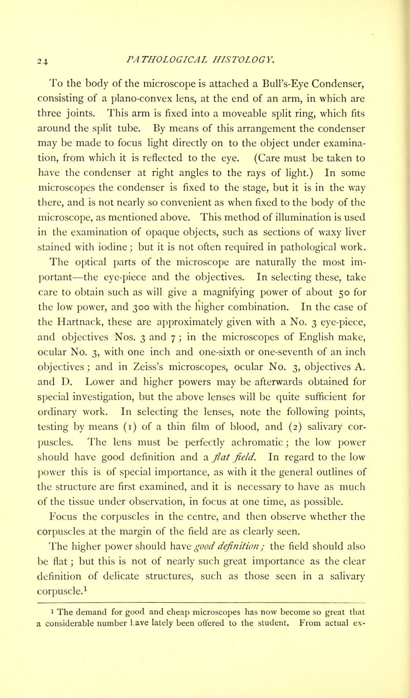 To the body of the microscope is attached a Bull's-Eye Condenser, consisting of a plano-convex lens, at the end of an arm, in which are three joints. This arm is fixed into a moveable split ring, which fits around the split tube. By means of this arrangement the condenser may be made to focus light directly on to the object under examina- tion, from which it is reflected to the eye. (Care must be taken to have the condenser at right angles to the rays of light.) In some microscopes the condenser is fixed to the stage, but it is in the way there, and is not nearly so convenient as when fixed to the body of the microscope, as mentioned above. This method of illumination is used in the examination of opaque objects, such as sections of waxy liver stained with iodine; but it is not often required in pathological work. The optical parts of the microscope are naturally the most im- portant—the eye-piece and the objectives. In selecting these, take care to obtain such as will give a magnifying power of about 50 for the low power, and 300 with the higher combination. In the case of the Hartnack, these are approximately given with a No. 3 eye-piece, and objectives Nos. 3 and 7 ; in the microscopes of English make, ocular No. 3, with one inch and one-sixth or one-seventh of an inch objectives ; and in Zeiss's microscopes, ocular No. 3, objectives A. and D. Lower and higher powers may be afterwards obtained for special investigation, but the above lenses will be quite sufficient for ordinary work. In selecting the lenses, note the following points, testing by means (1) of a thin film of blood, and (2) salivary cor- puscles. The lens must be perfectly achromatic; the low power should have good definition and a flat field. In regard to the low power this is of special importance, as with it the general outlines of the structure are first examined, and it is necessary to have as much of the tissue under observation, in focus at one time, as possible. Focus the corpuscles in the centre, and then observe whether the corpuscles at the margin of the field are as clearly seen. The higher power should have good definition; the field should also be flat; but this is not of nearly such great importance as the clear definition of delicate structures, such as those seen in a salivary corpuscle.1 1 The demand for good and cheap microscopes has now become so great that a considerable number have lately been offered to the student. From actual ex-