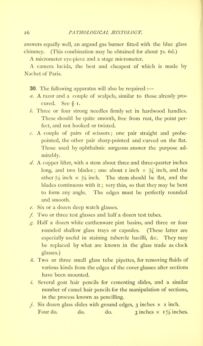 answers equally well, an argand gas burner fitted with the blue glass chimney. (This combination may be obtained for about 7s. 6d.) A micrometer eye-piece and a stage micrometer. A camera lucida, the best and cheapest of which is made by Nachet of Paris. 30. The following apparatus will also be required :— a. A razor and a couple of scalpels, similar to those already pro- cured. See § 1. b. Three or four strong needles firmly set in hardwood handles. These should be quite smooth, free from rust, the point per- fect, and not hooked or twisted. c. A couple of pairs of scissors; one pair straight and probe- pointed, the other pair sharp-pointed and curved on the flat. Those used by ophthalmic surgeons answer the purpose ad- mirably. d. A copper lifter, with a stem about three and three-quarter inches long, and two blades ; one about 1 inch x ^ inch, and the other 5/% inch x y% inch. The stem should be flat, and the blades continuous with it; very thin, so that they may be bent to form any angle. The edges must be perfectly rounded and smooth. e. Six or a dozen deep watch glasses. f. Two or three test glasses and half a dozen test tubes. g. Half a dozen white earthenware pint basins, and three or four rounded shallow glass trays or capsules. (These latter are especially useful in staining tubercle bacilli, &c. They may be replaced by what are known in the glass trade as clock glasses.) //. Two or three small glass tube pipettes, for removing fluids of various kinds from the edges of the cover glasses after sections have been mounted. i. Several goat hair pencils for cementing slides, and a similar number of camel hair pencils for the manipulation of sections, in the process known as pencilling. j. Six dozen glass slides with ground edges, 3 inches x 1 inch. Four do. do. do. 3 inches x 1^ inches.