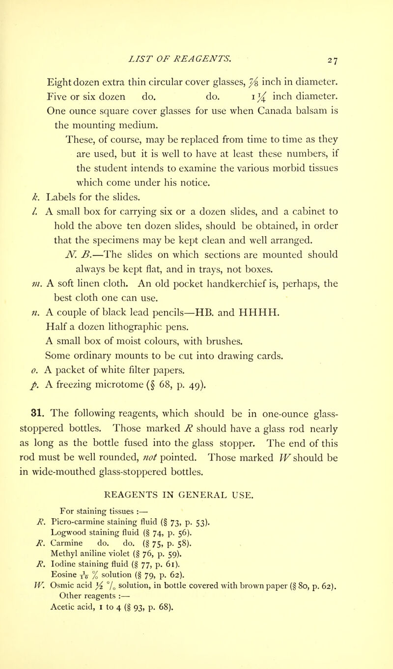 LIST OF REAGENTS. Eight dozen extra thin circular cover glasses, fa inch in diameter. Five or six dozen do. do. 1 % inch diameter. One ounce square cover glasses for use when Canada balsam is the mounting medium. These, of course, may be replaced from time to time as they are used, but it is well to have at least these numbers, if the student intends to examine the various morbid tissues which come under his notice. k. Labels for the slides. /. A small box for carrying six or a dozen slides, and a cabinet to hold the above ten dozen slides, should be obtained, in order that the specimens may be kept clean and well arranged. N. B.—The slides on which sections are mounted should always be kept flat, and in trays, not boxes. m. A soft linen cloth. An old pocket handkerchief is, perhaps, the best cloth one can use. n. A couple of black lead pencils—HB. and HHHH. Half a dozen lithographic pens. A small box of moist colours, with brushes. Some ordinary mounts to be cut into drawing cards. 0. A packet of white filter papers. A freezing microtome (§ 68, p. 49). 31. The following reagents, which should be in one-ounce glass- stoppered bottles. Those marked R should have a glass rod nearly as long as the bottle fused into the glass stopper. The end of this rod must be well rounded, not pointed. Those marked W should be in wide-mouthed glass-stoppered bottles. REAGENTS IN GENERAL USE. For staining tissues :— R. Picro-carmine staining fluid (§ 73, p. 53). Logwood staining fluid (§ 74, p. 56). R. Carmine do. do. (§ 75, p. 58). Methyl aniline violet (§ 76, p. 59). R. Iodine staining fluid (§ 77, p. 61). Eosine TV % solution (§ 79, p. 62). W. Osmic acid ]/z % solution, in bottle covered with brown paper (§ 80, p. 62). Other reagents :— Acetic acid, 1 to 4 (§ 93, p. 68).