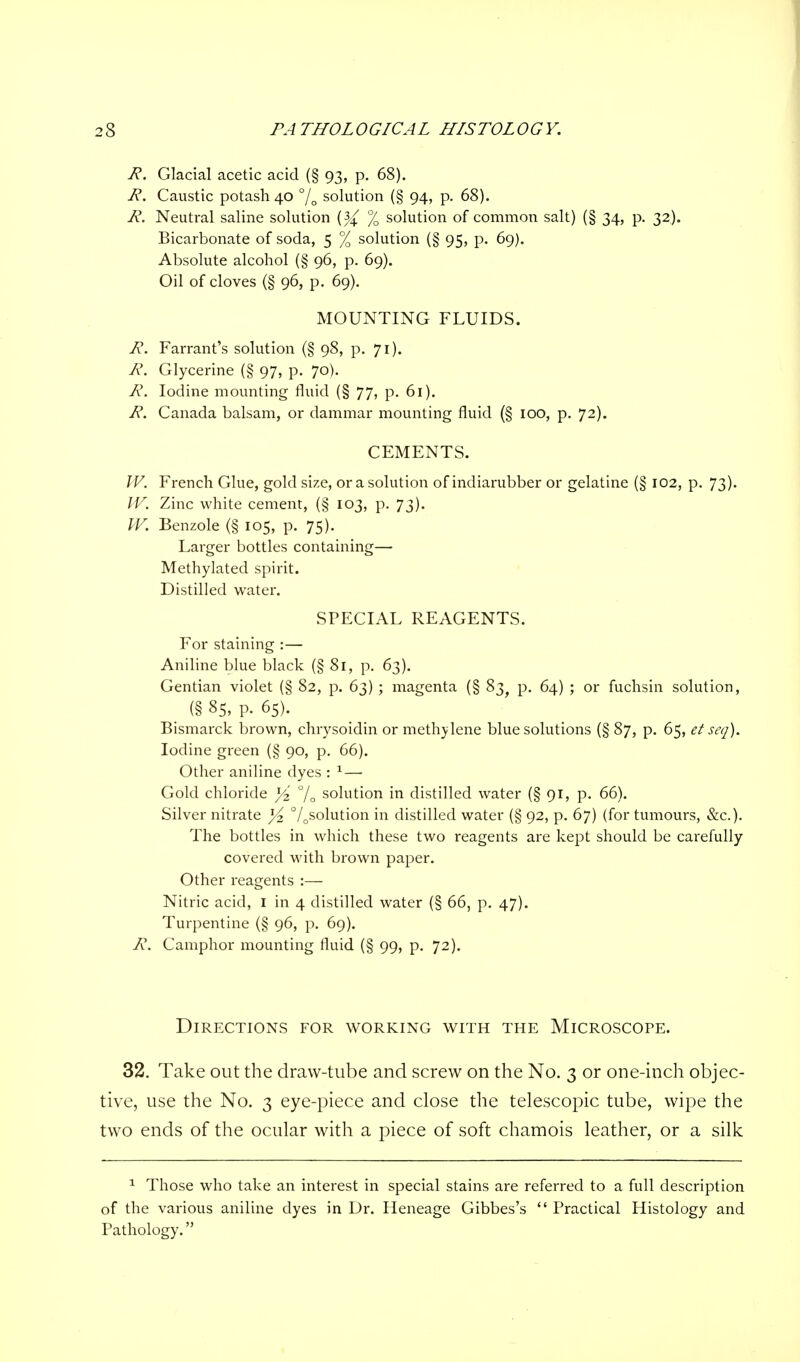 R. Glacial acetic acid (§ 93, p. 68). R. Caustic potash 40 % solution (§ 94, p. 68). R. Neutral saline solution (}{ % solution of common salt) (§ 34, p. 32). Bicarbonate of soda, 5 % solution (§ 95, p. 69). Absolute alcohol (§ 96, p. 69). Oil of cloves (§ 96, p. 69). MOUNTING FLUIDS. R. Farrant's solution (§ 98, p. 71). R. Glycerine (§ 97, p. 70). R. Iodine mounting fluid (§ 77, p. 61). R. Canada balsam, or dammar mounting fluid (§ 100, p. 72). CEMENTS. IV. French Glue, gold size, or a solution of indiarubber or gelatine (§ 102, p. 73). IV. Zinc white cement, (§ 103, p. 73). W. Benzole (§ 105, p. 75). Larger bottles containing—■ Methylated spirit. Distilled water. SPECIAL REAGENTS. For staining :— Aniline blue black (§ 81, p. 63). Gentian violet (§ 82, p. 63) ; magenta (§ 83, p. 64) ; or fuchsin solution, (§ 85, P. 65). Bismarck brown, chrysoidin or methylene blue solutions (§ 87, p. 65, et seq). Iodine green (§ 90, p. 66). Other aniline dyes : 1 — Gold chloride J/2' % solution in distilled water (§91, p. 66). Silver nitrate l/z °/0solution in distilled water (§ 92, p. 67) (for tumours, &c). The bottles in which these two reagents are kept should be carefully covered with brown paper. Other reagents :— Nitric acid, I in 4 distilled water (§ 66, p. 47). Turpentine (§ 96, p. 69). R. Camphor mounting fluid (§ 99, p. 72). Directions for working with the Microscope. 32. Take out the draw-tube and screw on the No. 3 or one-inch objec- tive, use the No. 3 eye-piece and close the telescopic tube, wipe the two ends of the ocular with a piece of soft chamois leather, or a silk 1 Those who take an interest in special stains are referred to a full description of the various aniline dyes in Dr. Heneage Gibbes's  Practical Histology and Pathology.