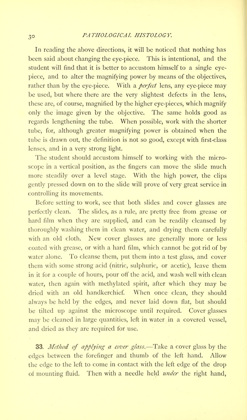 3° In reading the above directions, it will be noticed that nothing has been said about changing the eye-piece. This is intentional, and the student will find that it is better to accustom himself to a single eye- piece, and to alter the magnifying power by means of the objectives, rather than by the eye-piece. With a perfect lens, any eye-piece may be used, but where there are the very slightest defects in the lens, these are, of course, magnified by the higher eye-pieces, which magnify only the image given by the objective. The same holds good as regards lengthening the tube. When possible, work with the shorter tube, for, although greater magnifying power is obtained when the tube is drawn out, the definition is not so good, except with first-class lenses, and in a very strong light. The student should accustom himself to working with the micro- scope in a vertical position, as the fingers can move the slide much more steadily over a level stage. With the high power, the clips gently pressed down on to the slide will prove of very great service in controlling its movements. Before setting to work, see that both slides and cover glasses are perfectly clean. The slides, as a rule, are pretty free from grease or hard film when they are supplied, and can be readily cleansed by thoroughly washing them in clean water, and drying them carefully with an old cloth. New cover glasses are generally more or less coated with grease, or with a hard film, which cannot be got rid of by water alone. To cleanse them, put them into a test glass, and cover them with some strong acid (nitric, sulphuric, or acetic), leave them in it for a couple of hours, pour off the acid, and wash well with clean water, then again with methylated spirit, after which they may be dried with an old handkerchief. When once clean, they should always be held by the edges, and never laid down flat, but should be tilted up against the microscope until required. Cover glasses may be cleaned in large quantities, left in water in a covered vessel, and dried as they are required for use. 33. Method of applying a cover glass.—Take a cover glass by the edges between the forefinger and thumb of the left hand. Allow the edge to the left to come in contact with the left edge of the drop of mounting fluid. Then with a needle held under the right hand,